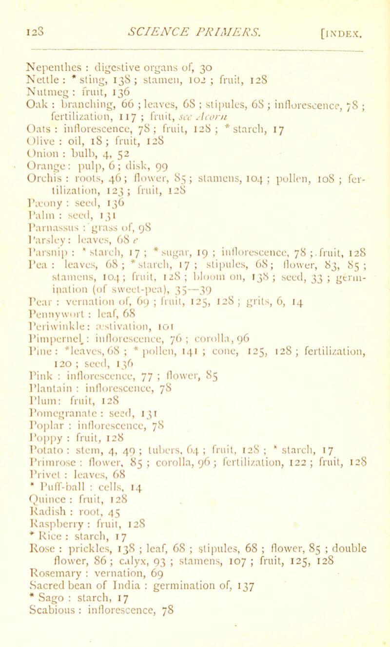 Nepenthes : digestive organs of, 30 Nettle: * sting, 138; stamen, 102; fruit, 128 Nutmeg : fruit, 136 Oak : branching, 66 ; leaves, 6S ; stipules, 6S ; inflorescence, 78 ; fertilization, 117 ; fruit, see Acorn Oats: inflorescence, 78; fruit, 128; * starch, 17 Olive : oil, 18; fruit, 128 Onion : bulb, 4, 52 Orange : pulp, 6 ; disk, 99 Orchis : roots, 46; flower, 85; stamens, 104 ; pollen, 108 ; fer- tilization, 123; fruit, 128 Paiony : seed, 136 Palm : seed, 131 Parnassus : grass of, 98 Parsley: leaves, 68 e Parsnip : starch, 17 ; * sugar, 19 ; inflorescence, 78;.fruit, 128 Pea: leaves, 68; * starch, 17; stipules, 68; flower, 83, 85; stamens, 104; fruit, 128; bloom on, 138; seed, 33; germ- ination (of sweet-pea), 35—39 Pear : vernation of, 69 ; fruit, 125, 128; grits, 6, 14 Pennywort: leaf, 68 Periwinkle: aestivation, tot Pimpernel.: inflorescence, 76; corolla, 96 Pine: *lcaves, 68; * pollen, 141 ; cone, 125, 128; fertilization, 120 ; seed, 136 Pink : inflorescence, 77 ; flower, 85 Plantain : inflorescence, 7S rium: fruit, 128 Pomegranate : seed, 131 Poplar : inflorescence, 78 Poppy : fruit, 128 Potato : stem, 4, 49 ; tubers, 64 ; fruit, 128 ; * starch, 17 Primrose: flower, 85 ; corolla, 96; fertilization, 122; fruit, 128 Privet: leaves, 68 * Puff-ball : cells, 14 Quince: fruit, 128 Radish : root, 45 Raspberry: fruit, 128 * Rice : starch, 17 Rose : prickles, 138 ; leaf, 68 ; stipules, 68 ; flower, 85 ; double flower, 86; calyx, 93 ; stamens, 107; fruit, 125, 128 Rosemary : vernation, 69 Sacred bean of India : germination of, 137 * Sago : starch, 17 Scabious : inflorescence, 78