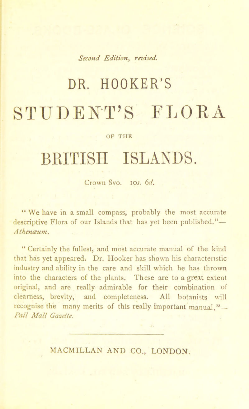 Second Edition, revised. DR. HOOKER’S STUDENT’S FLORA OF THE BRITISH ISLANDS. Crown 8vo. ior. 6d. “ We have in a small compass, probably the most accurate descriptive Flora of our Islands that has yet been published.”— Atkenceum. “ Certainly the fullest, and most accurate manual of the kind that has yet appeared. Dr. Hooker has shown his characteristic industry and ability in the care and skill which he has thrown into the characters of the plants. These are to a great extent original, and are really admirable for their combination of clearness, brevity, and completeness. All botanists will recognise the many merits of this really important manual.” — Pall Mall Gazette.
