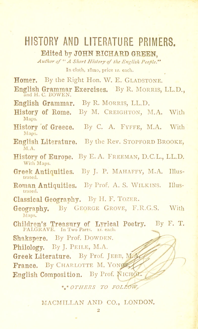 HISTORY AND LITERATURE PRIMERS. Edited by JOHN RICHARD GREEN, Author of“A Short History of the English People ** In cloth, iSino, price is. each. Homer. By the Right Hon. W. E. GLADSTONE. English Grammar Exercises. By R. Morris, LL.D., Snd h. c. BOWEN. English Grammar. By R. Morris, LL.D. History of Rome. By M. Creighton, hi.A. With Maps. History of Greece. By C. A. Fyffe, M.A. With Maps. English Literature. By the Rev. Stopford Brooke, m.a. History of Europe. By E. A. Freeman, D.C.L., LL.D. With Maps. Greek Antiquities. By J. P. Mai-iaffy, M.A. Illus- trated. Roman Antiquities. By Prof. A. S. Wilkins. Illus- trated. Classical Geography. By IT. F. Tozer. Geography. By George Grove, F.R.G.S. With Maps. Children’s Treasury of Lyrical Poetry. PA LG RAVE. In Two Parts, is. each. Shakspero. By Prof. Dowdf.n. Philology. By J. Peile, M.A. Greek Literature. By Prof. Jebb France. By Charlotte M. Yon English Composition. By Prof. * * OTHERS TO FOL By F. T. MACMILLAN AND CO., LONDON.