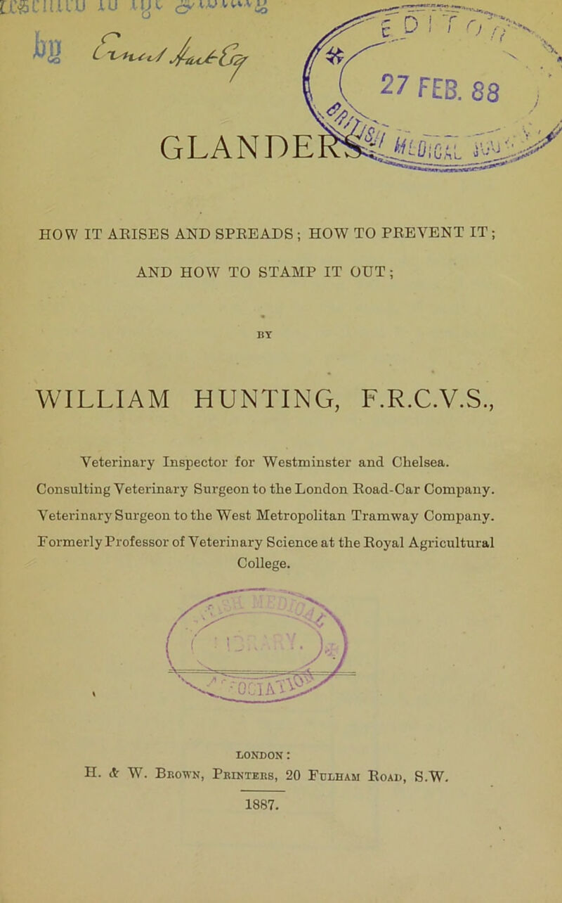 U&CItuD iU .UJi HOW IT ARISES AND SPREADS ; HOW TO PREVENT IT ; AND HOW TO STAMP IT OUT ; WILLIAM HUNTING, F.R.C.V.S., Veterinary Inspector for Westminster and Chelsea. Consulting Veterinary Surgeon to the London Road-Car Company. VeterinarySurgeon to the West Metropolitan Tramway Company. Formerly Professor of Veterinary Science at the Royal Agricultural College. BY LONDON: H. & W. Brown, Printers, 20 Fulham Road, S.W. 1887.