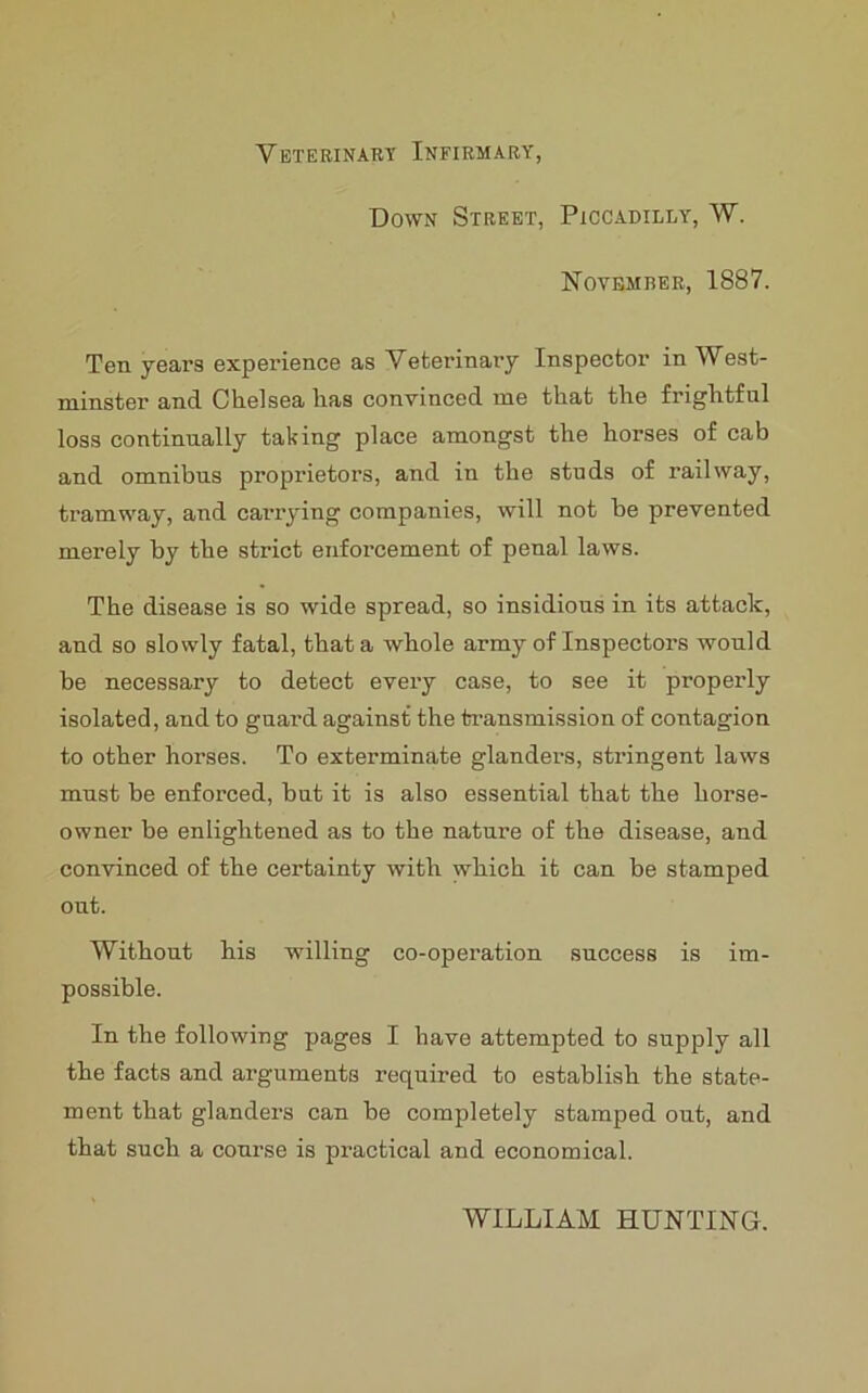 Veterinary Infirmary, Down Street, Piccadilly, W. November, 1887. Ten years experience as Veterinary Inspector in West- minster and Chelsea has convinced me that the frightful loss continually taking place amongst the horses of cab and omnibus proprietors, and in the studs of railway, tramway, and carrying companies, will not be prevented merely by the strict enforcement of penal laws. The disease is so wide spread, so insidious in its attack, and so slowly fatal, that a whole army of Inspectors would he necessary to detect every case, to see it properly isolated, and to guard against the transmission of contagion to other horses. To exterminate glanders, stringent laws must be enforced, but it is also essential that the horse- owner be enlightened as to the nature of the disease, and convinced of the certainty with which it can be stamped out. Without his willing co-operation success is im- possible. In the following pages I have attempted to supply all the facts and arguments required to establish the state- ment that glanders can be completely stamped out, and that such a course is practical and economical. WILLIAM HUNTING.