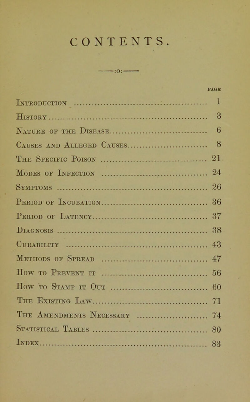 CONTENTS. PAGE Introduction 1 History 3 Nature of the Disease 6 Causes and Alleged Causes 8 The Specific Poison 21 Modes of Infection 24 Symptoms 26 Period of Incubation 36 Period of Latency 37 Diagnosis 38 Curability 43 Methods of Spread 47 How to Prevent it 56 How to Stamp it Out 60 The Existing Law 71 The Amendments Necessary 74 Statistical Tables 80 Index 83