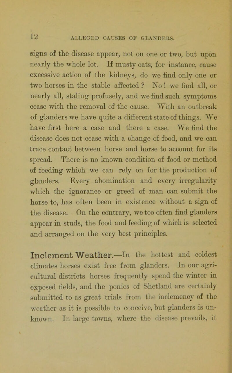 signs of the disease appear, not on one or two, but upon nearly the whole lot. If musty oats, for instance, cause excessive action of the kidneys, do we find only one or two horses in the stable affected ? Ho ! we find all, or nearly all, staling profusely, and we find such symptoms cease with the removal of the cause. With an outbreak of glanders we have quite a different state of things. We have first here a case and there a case. We find the disease does not cease with a change of food, and we can trace contact between horse and horse to acoount for its spread. There is no known condition of food or method of feeding which we can rely on for the production of glanders. Every abomination and every irregularity which the ignorance or greed of man can submit the horse to, has often been in existence without a sign of the disease. On the contrary, we too often find glanders appear in studs, the food and feeding of which is selected and arranged on the very best principles. Inclement Weather.—In the hottest and coldest climates horses exist free from glanders. In our agri- cultural districts horses frequently spend the winter in exposed fields, and the ponies of Shetland are certainly submitted to as great trials from the inclemency of the weather as it is possible to conceive, hut glanders is un- known. In large towns, where the disease prevails, it