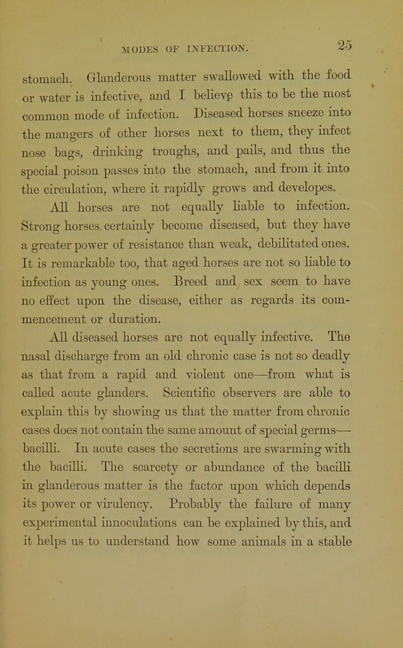 stomach. Glanderous matter swallowed with the food or water is infective, and I believe this to be the most common mode of infection. Diseased horses sneeze into the mangers of other horses next to them, they infect nose hags, drinking troughs, and pails, and thus the special poison passes into the stomach, and from it into the circulation, where it rapidly grows and developes. All horses are not equally liable to infection. Strong horses, certainly become diseased, hut they have a greater power of resistance than weak, debilitated ones. It is remarkable too, that aged horses are not so liable to infection as young ones. Breed and sex seem to have no effect upon the disease, either as regards its com- mencement or duration. All diseased horses are not equally infective. The nasal discharge from an old chronic case is not so deadly as that from a rapid and violent one—from what is called acute glanders. Scientific observers are able to explain this by showing us that the matter from chronic cases does not contain the same amount of special germs— bacilli. In acute cases the secretions are swarming with the bacilli. The soarcety or abundance of the bacilli in glanderous matter is the factor upon which depends its power or virulency. Probably the failure of many experimental innoculations can be explained by this, and it helps us to understand how some animals in a stable