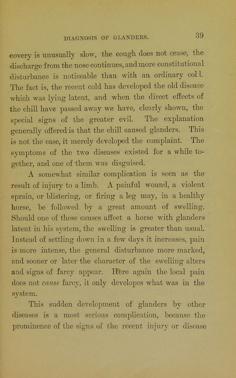 covery is unusually slow, tlie coug’li does not cease, the discharge from the nose continues, and more constitutional disturbance is noticeable than with an ordinary col 1. The fact is, the recent cold has developed the old disease which was lying latent, and when the direct effects of the chill have passed away we have, clearly shown, the special signs of the greater evil. The explanation generally offered is that the chill caused glanders. This is not the case, it merely developed the complaint. The symptoms of the two diseases existed for a while to- gether, and one of them was disguised. A somewhat similar complication is seen as the result of injury to a limb. A painful wound, a violent sprain, or blistering, or firing a leg may, in a healthy horse, be followed by a great amount of swelling. Should one of these causes affect a horse with glanders latent in his system, the swelling is greater than usual. Instead of settling down in a few days it increases, pain is more intense, the general disturbance more marked, and sooner or later the character of the swelling alters and signs of farcy appear. Here again the local pain does not cause farcy, it only developes what was in the system. This sudden development of glanders by other diseases is a most serious complication, because the prominence of the signs of the recent injury or disease