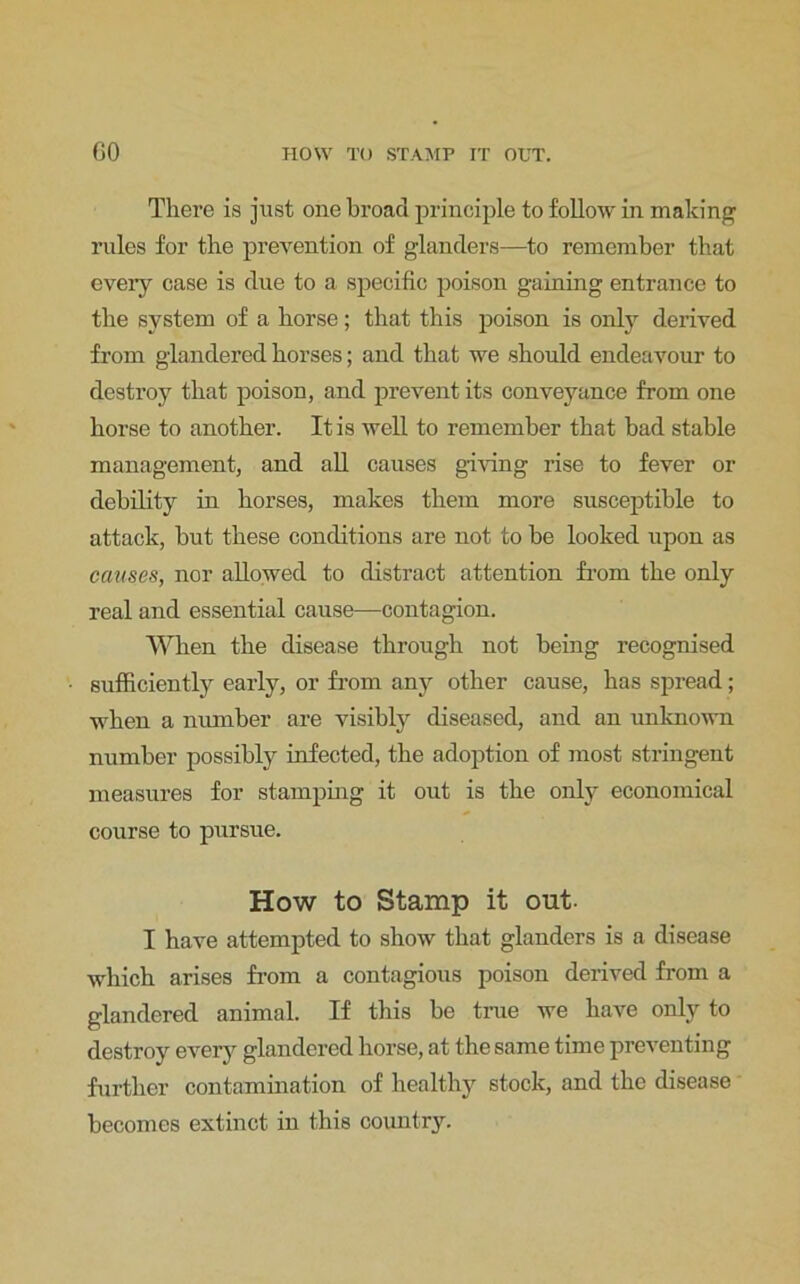 There is just one broad principle to follow in making rules for the prevention of glanders—to remember that eveiy case is due to a specific poison gaining entrance to the system of a horse; that this poison is only derived from glandered horses; and that we should endeavour to destroy that poison, and prevent its conveyance from one horse to another. It is well to remember that bad stable management, and all causes giving rise to fever or debility in horses, makes them more susceptible to attack, but these conditions are not to be looked upon as causes, nor allowed to distract attention from the only real and essential cause—contagion. When the disease through not being recognised sufficiently early, or from any other cause, has spread; when a number are visibly diseased, and an unknown number possibly infected, the adoption of most stringent measures for stamping it out is the only economical course to pursue. How to Stamp it out. I have attempted to show that glanders is a disease which arises from a contagious poison derived from a glandered animal. If this be true we have only to destroy every glandered horse, at the same time preventing further contamination of healthy stock, and the disease becomes extinct in this country.