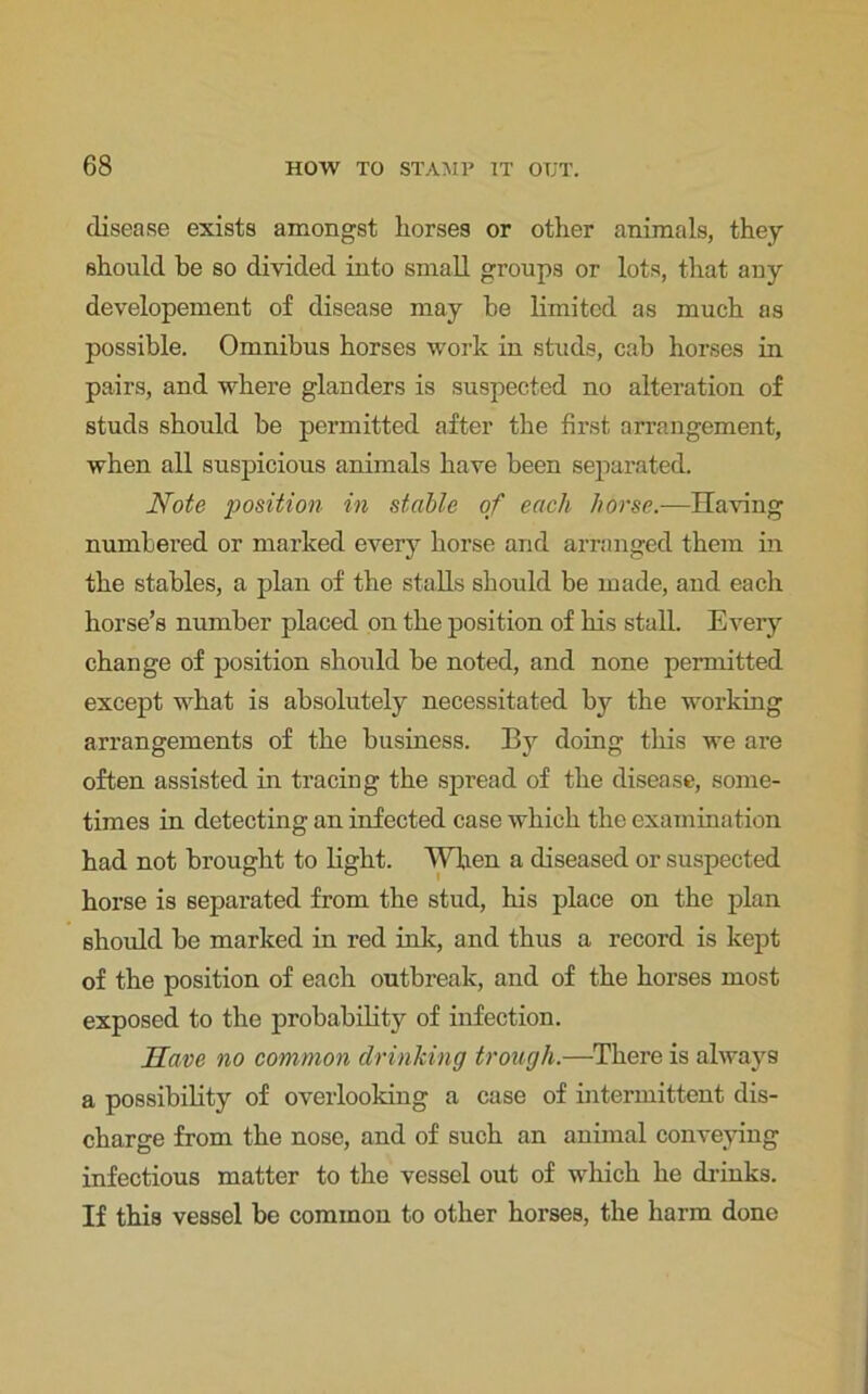 disease exists amongst horses or other animals, they should be so divided into small groups or lots, that any developement of disease may he limited as much as possible. Omnibus horses work in studs, cab horses in pairs, and where glanders is suspected no alteration of studs should be permitted after the first arrangement, when all suspicious animals have been separated. Note position in stable of each horse.—Having numbered or marked every horse and arranged them in the stables, a plan of the stalls should be made, and each horse’s number placed on the position of his stall. Every change of position should be noted, and none permitted except what is absolutely necessitated by the working arrangements of the business. By doing this we are often assisted in tracing the spread of the disease, some- times in detecting an infected case which the examination had not brought to light. When a diseased or suspected horse is separated from the stud, his place on the plan should be marked in red ink, and thus a record is kept of the position of each outbreak, and of the horses most exposed to the probability of infection. Have no common drinking trough.—There is always a possibility of overlooking a case of intermittent dis- charge from the nose, and of such an animal conveying infectious matter to the vessel out of which he drinks. If this vessel be common to other horses, the harm done