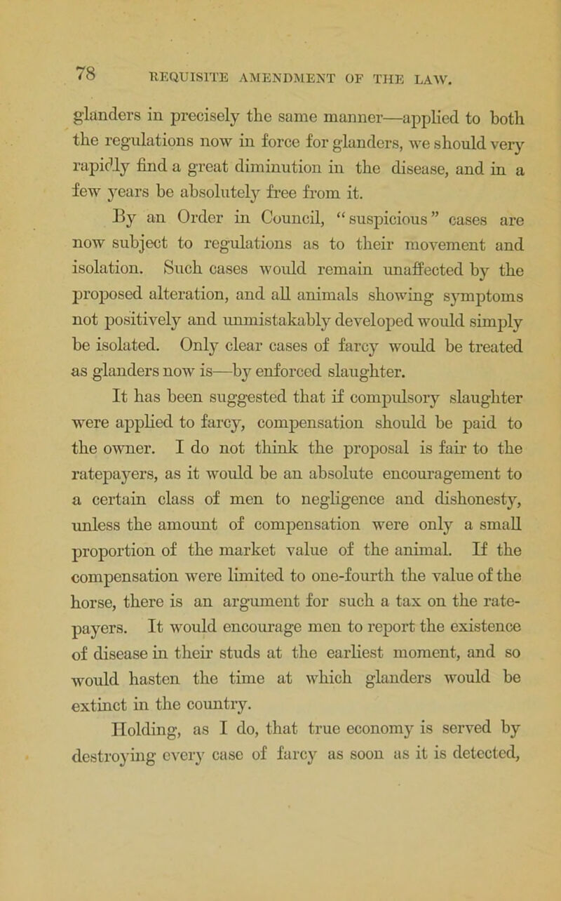 glanders in precisely the same manner—applied to both the regulations now in force for glanders, we should very rapidly find a great diminution in the disease, and in a few years be absolutely free from it. By an Order in Council, “ suspicious ” cases are now subject to regulations as to their movement and isolation. Such cases would remain unaffected by the proposed alteration, and all animals showing symptoms not positively and unmistakably developed would simply be isolated. Only clear cases of farcy would be treated as glanders now is—by enforced slaughter. It has been suggested that if compulsory slaughter were applied to farcy, compensation should be paid to the owner. I do not think the proposal is fair to the ratepayers, as it would be an absolute encouragement to a certain class of men to negligence and dishonesty, unless the amount of compensation were only a small proportion of the market value of the animal. If the compensation were limited to one-fourth the value of the horse, there is an argument for such a tax on the rate- payers. It would encourage men to report the existence of disease in their studs at the earliest moment, and so would hasten the time at which glanders would be extinct in the country. Holding, as I do, that true economy is served by destroying every case of farcy as soon as it is detected,