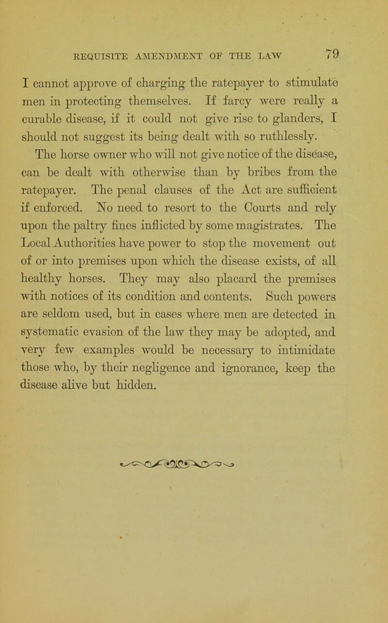 I cannot approve of charging the ratepayer to stimulate men in protecting themselves. If farcy were really a curable disease, if it could not give rise to glanders, I should not suggest its being dealt with so ruthlessly. The horse owner who will not give notice of the disease, can be dealt with otherwise than by bribes from the ratepayer. The penal clauses of the Act are sufficient if enforced. No need to resort to the Courts and rely upon the paltry fines inflicted by some magistrates. The Local Authorities have power to stop the movement out of or into premises upon which the disease exists, of all healthy horses. They may also placard the premises with notices of its condition and contents. Such powers are seldom used, hut in cases where men are detected in systematic evasion of the law they may be adopted, and very few examples would be necessary to intimidate those who, by their negligence and ignorance, keep the disease alive but hidden.