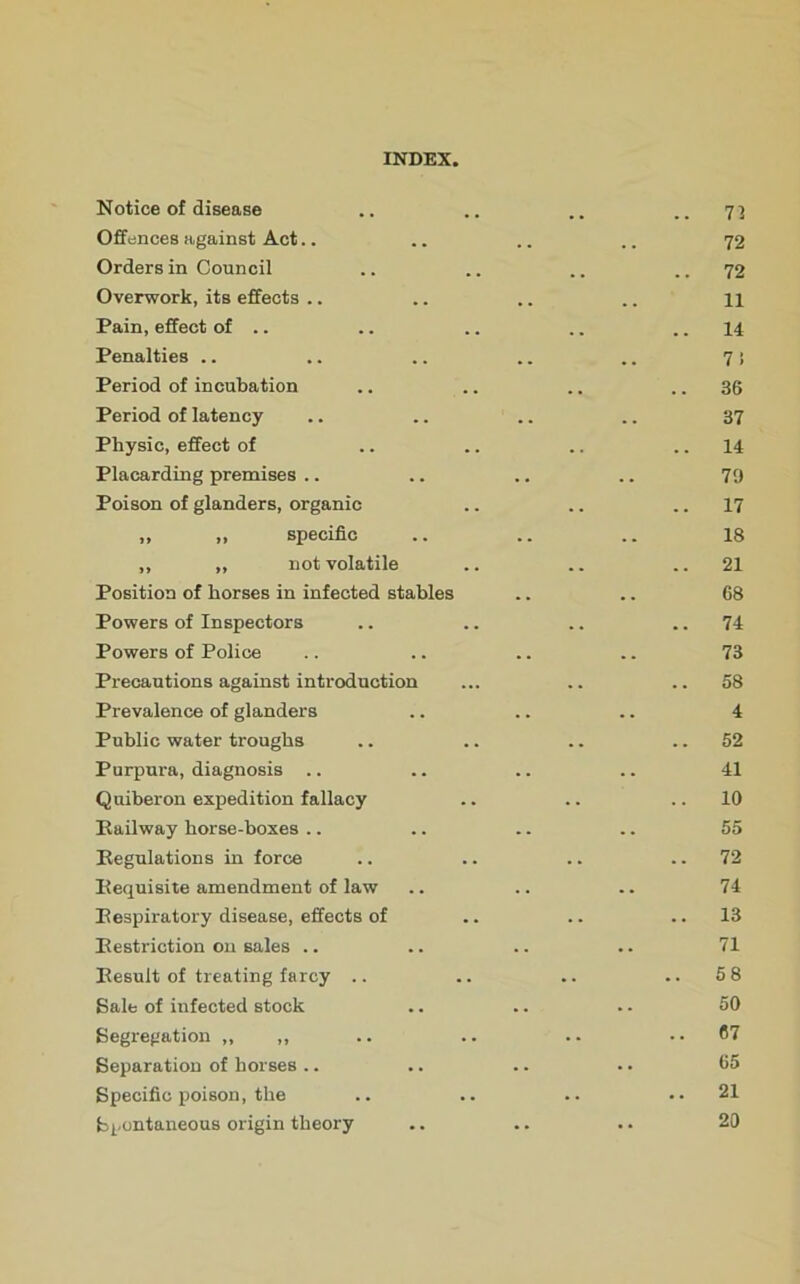 Notice of disease Offences against Act Orders in Council Overwork, its effects .. Pain, effect of .. Penalties .. Period of incubation Period of latency Physic, effect of Placarding premises Poison of glanders, organic ,, ,, specific ** ,, „ not volatile Position of horses in infected stables Powers of Inspectors Powers of Police Precautions against introduction Prevalence of glanders Public water troughs Purpura, diagnosis .. Quiberon expedition fallacy Railway horse-boxes Regulations in force Requisite amendment of law Respiratory disease, effects of Restriction on sales .. Result of treating farcy .. Sale of infected stock Segregation ,, ,, Separation of horses Specific poison, the Spontaneous origin theory 72 72 72 11 14 7 i 36 37 14 70 17 18 21 68 74 73 58 4 52 41 10 55 72 74 13 71 58 50 67 65 21 20