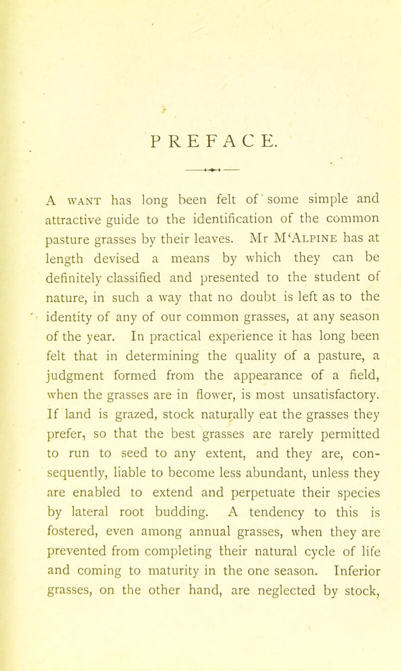 PREFACE. A WANT has long been felt of some simple and attractive guide to the identification of the common pasture grasses by their leaves. Mr M‘Alpine has at length devised a means by which they can be definitely classified and presented to the student of nature, in such a way that no doubt is left as to the identity of any of our common grasses, at any season of the year. In practical experience it has long been felt that in determining the quality of a pasture, a judgment formed from the appearance of a field, when the grasses are in flower, is most unsatisfactory. If land is grazed, stock naturally eat the grasses they prefer, so that the best grasses are rarely permitted to run to seed to any extent, and they are, con- sequently, liable to become less abundant, unless they are enabled to extend and perpetuate their species by lateral root budding. A tendency to this is fostered, even among annual grasses, when they are prevented from completing their natural cycle of life and coming to maturity in the one season. Inferior grasses, on the other hand, are neglected by stock.