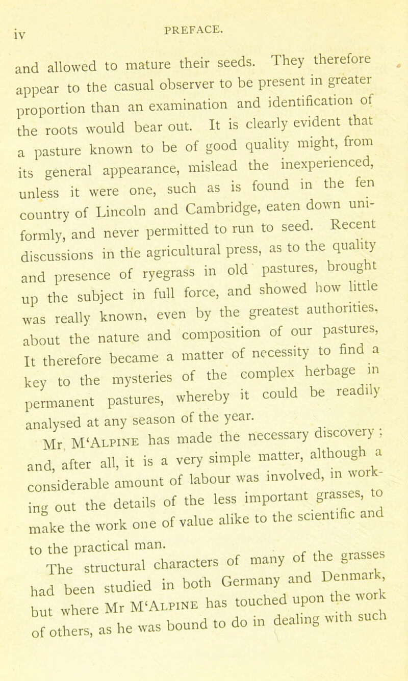 and allowed to mature their seeds. They therefore appear to the casual observer to be present in greater proportion than an examination and identification of the roots would bear out. It is clearly evident that a pasture known to be of good quality might, from its general appearance, mislead the inexperienced, unless it were one, such as is found in the fen country of Lincoln and Cambridge, eaten down uni- formly, and never permitted to run to seed. Recent discussions in the agricultural press, as to the quality and presence of ryegrass in old pastures, hroug t up the subject in full force, and showed how little was really known, even by the greatest authorities, about the nature and composition of our pastures. It therefore became a matter of necessity to find a key to the mysteries of the complex herbage in permanent pastures, whereby it could be readi y analysed at any season of the year. Mr M'Alpine has made the necessary iscovery , and, after all, it is a very simple matter, although a considerable amount of labour was involved, m work- ing out the details of the less important grasses, to m!ke the work one of value alike to the sc.enffie an to the practical man. grasses The structural characters of many of the grasse had been studied in both Germany and Denmark but where Mr M‘Alpine has touched upon t e wor - oro.Ls,ashewasboundtodoindeahngw.thsuch