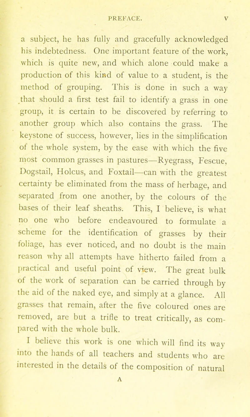 a subject, he has fully and gracefully acknowledged his indebtedness. One important feature of the work, which is quite new, and which alone could make a production of this kind of value to a student, is the method of grouping. This is done in such a way that should a first test fail to identify a grass in one group, it is certain to be discovered by referring to another group which also contains the grass. The keystone of success, however, lies in the simplification of the whole system, by the ease with which the five most common grasses in pastures—Ryegrass, Fescue, Dogstail, Holcus, and Foxtail—can with the greatest certainty be eliminated from the mass of herbage, and separated from one another, by the colours of the bases of their leaf sheaths. This, I believe, is what no one who before endeavoured to formulate a scheme for the identification of grasses by their foliage, has ever noticed, and no doubt is the main reason why all attempts have hitherto failed from a practical and useful point of view. The great bulk of the work of separation can be carried through by the aid of the naked eye, and simply at a glance. All grasses that remain, after the five coloured ones are removed, are but a trifle to treat critically, as com- pared with the whole bulk. I believe this work is one which will find its way into the hands of all teachers and students who are interested in the details of the composition of natural A