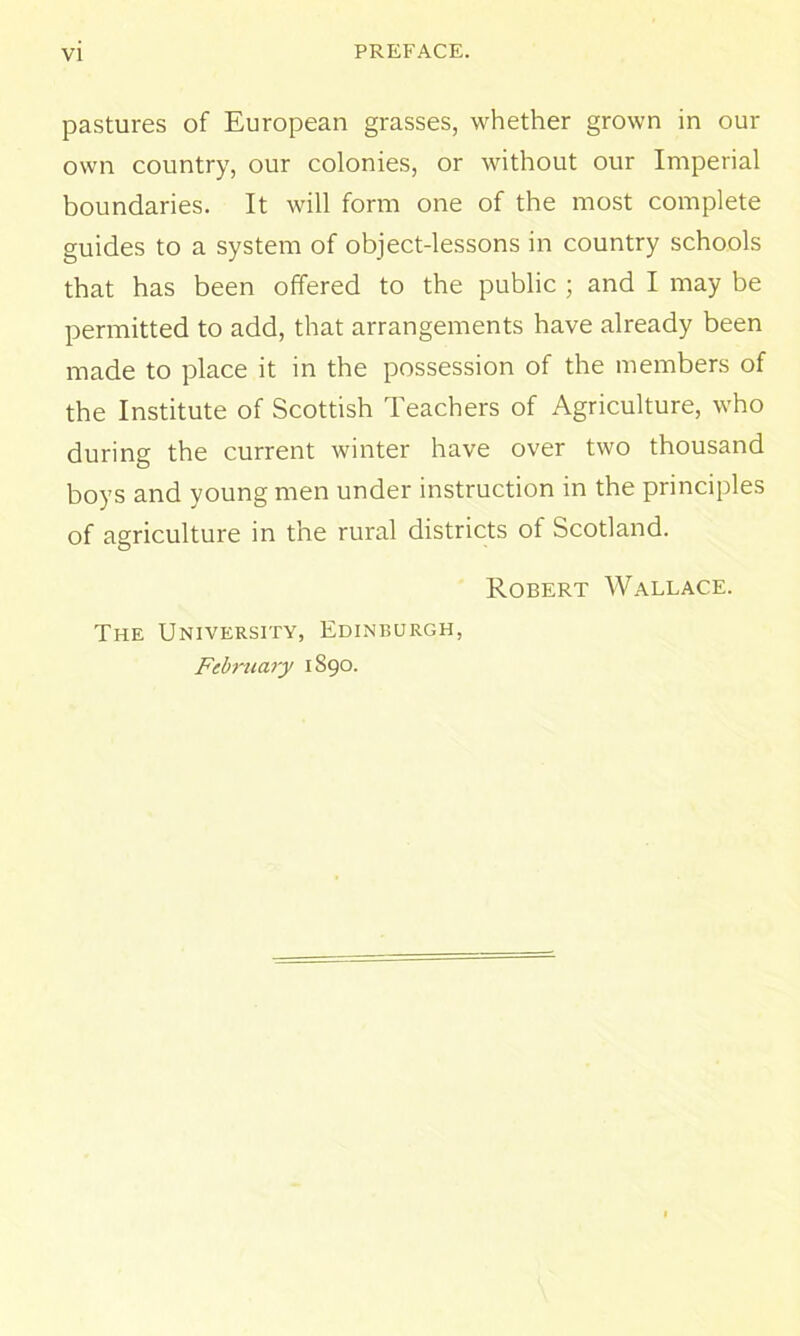 pastures of European grasses, whether grown in our own country, our colonies, or without our Imperial boundaries. It will form one of the most complete guides to a system of object-lessons in country schools that has been offered to the public ; and I may be permitted to add, that arrangements have already been made to place it in the possession of the members of the Institute of Scottish Teachers of Agriculture, who during the current winter have over two thousand boys and young men under instruction in the principles of agriculture in the rural districts of Scotland. Robert Wallace. The University, Edinburgh, February 1890.