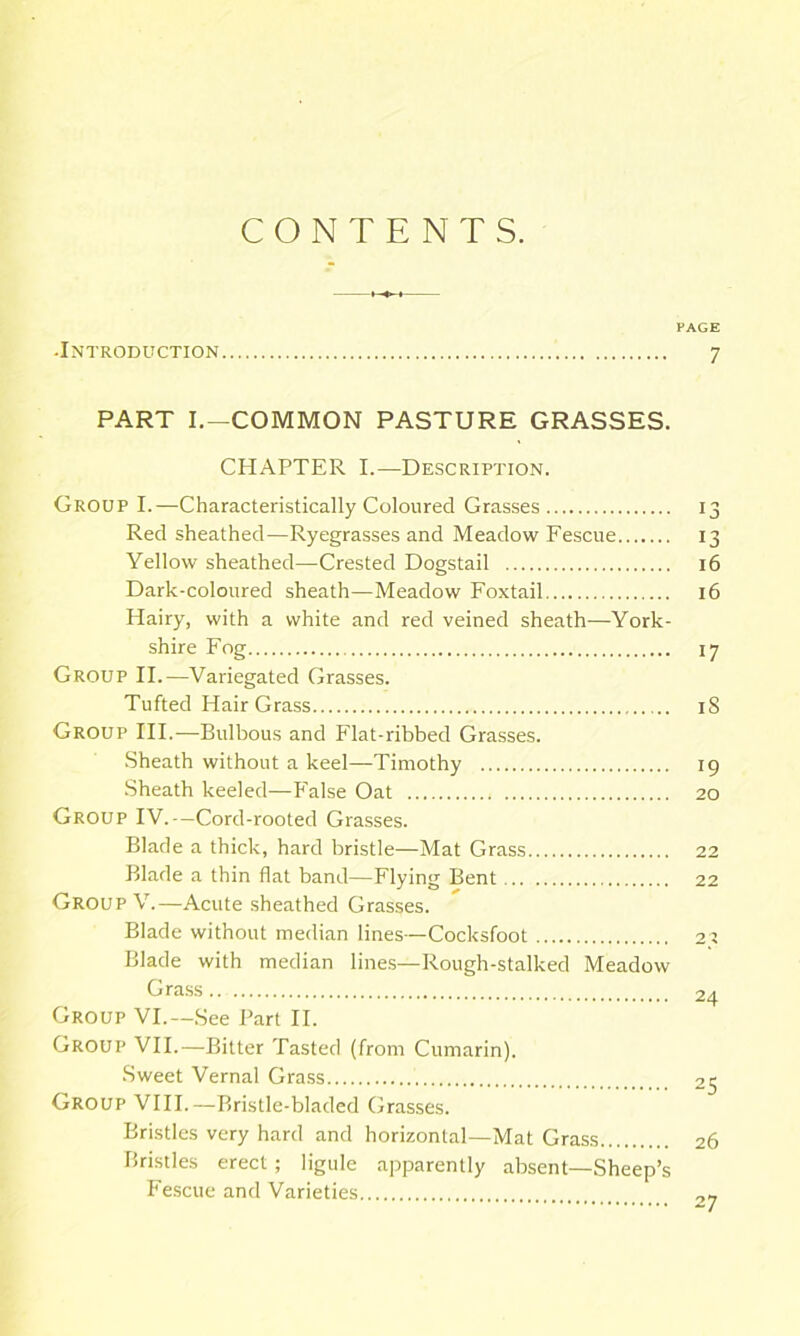 CONTENTS. PAGE -Introduction 7 PART I.—COMMON PASTURE GRASSES. CHAPTER I.—Description. Group I.—Characteristically Coloured Grasses 13 Red sheathed—Ryegrasses and Meadow Fescue 13 Yellow sheathed—Crested Dogstail 16 Dark-coloured sheath—Meadow Foxtail 16 Hairy, with a white and red veined sheath—York- shire Fog 17 Group II.—Variegated Grasses. Tufted Hair Grass iS Group HI.—Bulbous and Flat-ribbed Grasses. Sheath without a keel—Timothy 19 Sheath keeled—P’alse Oat 20 Group IV.—Cord-rooted Grasses. Blade a thick, hard bristle—Mat Grass 22 Blade a thin flat band—Flying Bent 22 Group V.—Acute sheathed Grasses. Blade without median lines—Cocksfoot 21 Blade with median line.s—Rough-stalked Meadow Gra.ss 24 Group VI.—See Part II. Group VII.—Bitter Tasted (from Cumarin). .Sweet Vernal Grass 25 Group VIII.—Bristle-bladed Grasses. Bristles very hard and horizontal—Mat Grass 26 Bristles erect ; ligule apparently absent—Sheep’s Fescue and Varieties