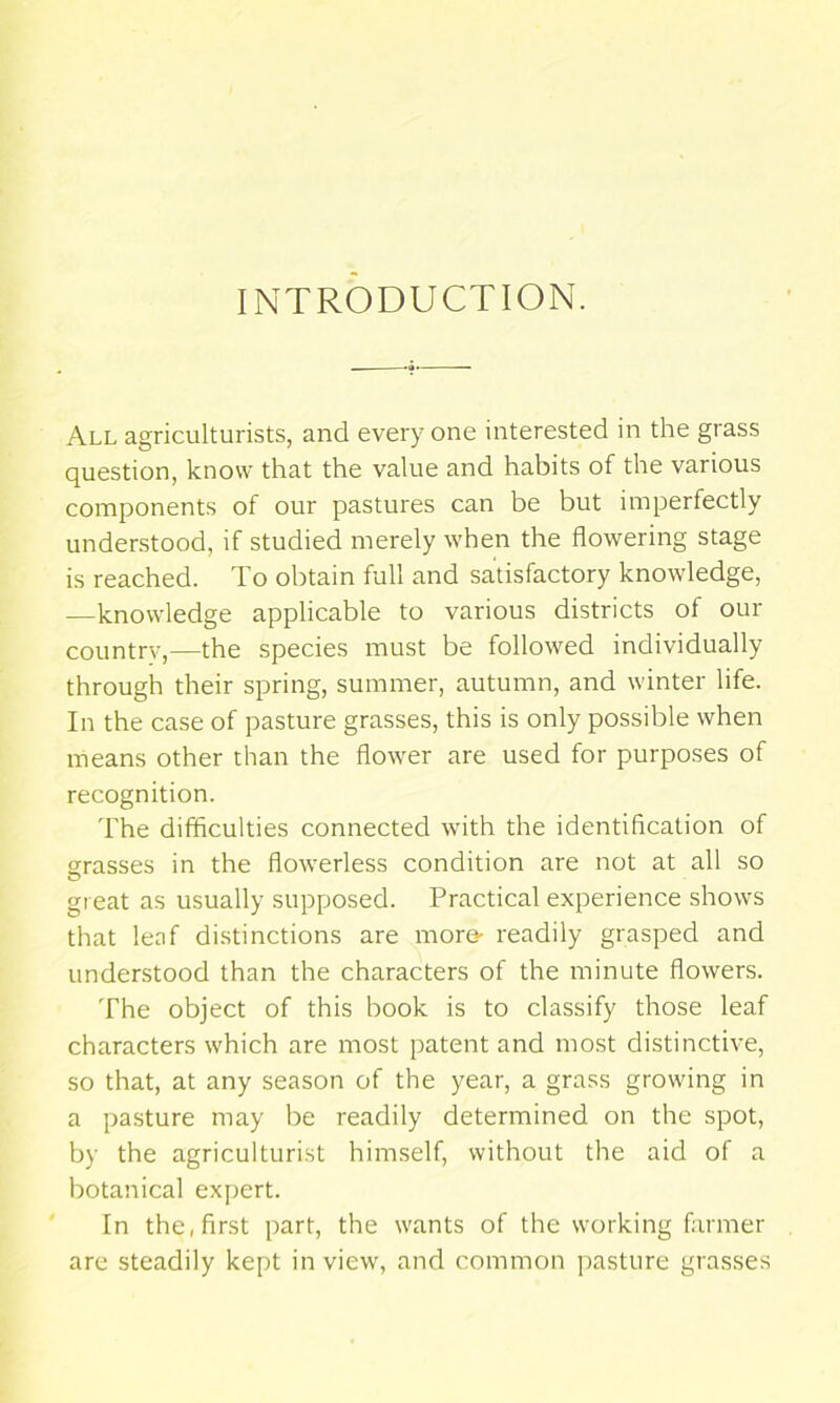 INTRODUCTION. All agriculturists, and every one interested in the grass question, know that the value and habits of the various components of our pastures can be but imperfectly understood, if studied merely when the flowering stage is reached. To obtain full and satisfactory knowledge, —knowledge applicable to various districts of our country,—the species must be followed individually through their spring, summer, autumn, and winter life. In the case of pasture grasses, this is only possible when means other than the flower are used for purposes of recognition. I’he difficulties connected with the identification of grasses in the flowerless condition are not at all so great as usually supposed. Practical experience shows that leaf distinctions are more- readily grasped and understood than the characters of the minute flowers. The object of this book is to classify those leaf characters which are most patent and most distinctive, so that, at any season of the year, a grass growing in a pasture may be readily determined on the spot, by the agriculturist himself, without the aid of a botanical expert. In the, first part, the wants of the working farmer are steadily kept in view, and common pasture grasses