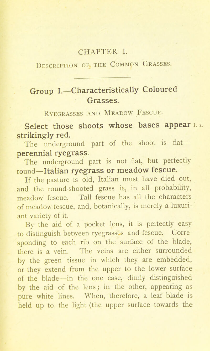 Description of. the Common Grasses. Group I.—Characteristically Coloured Grasses. Ryegrasses and Meadow Fescue. Select those shoots whose bases appear i. strikingly red. The underground part of the shoot is flat— perennial ryegrass. The underground part is not flat, but perfectly round—Italian ryegrass or meadow fescue. If the pasture is old, Italian must have died out, and the round-shooted grass is, in all probability, meadow fescue. Tall fescue has all the characters of meadow fescue, and, botanically, is merely a luxuri- ant variety of it. By the aid of a pocket lens, it is perfectly easy to distinguish between ryegrasses and fescue. Corre- sponding to each rib on the surface of the blade, there is a vein. The veins are either surrounded by the green tissue in which they are embedded, or they extend from the upper to the lower surface of the blade—in the one case, dimly distinguished by the aid of the lens; in the other, appearing as pure white lines. When, therefore, a leaf blade is held up to the light (the upper surface towards the