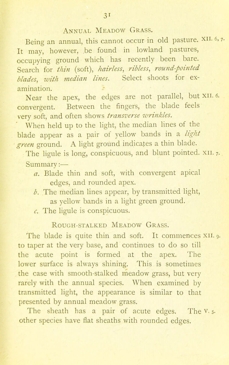 Annual Meadow Grass. Being an annual, this cannot occur in old pasture, xii. 6,7. It may, however, .be found in lowland pastures, occupying ground which has recently been bare. Search for thin (soft), hairless, ribless, round-pointed blades, with median lines. Select shoots for ex- amination. Near the apex, the edges are not parallel, but xii. 6. convergent. Between the fingers, the blade feels very soft, and often shows transverse wrinkles. When held up to the light, the median lines of the blade appear as a pair ot yellow bands in a light green ground. A light ground indicates a thin blade. The ligule is long, conspicuous, and blunt pointed, xii. 7. Summary:— a. Blade thin and soft, with convergent apical edges, and rounded apex. b. The median lines appear, by transmitted light, as yellow bands in a light green ground. c. The ligule is con.spicuous. Rough-stalked Meadow Grass. The blade is quite thin and soft. It commences xii. 9. to taper at the very base, and continues to do so till the acute point is formed at the apex. The lower surface is always shining. This is sometimes the case with smooth-stalked meadow grass, but very rarely with the annual species. When examined by transmitted light, the appearance is similar to that presented by annual meadow grass. The sheath has a pair of acute edges. The v. 5. other species have flat sheaths with rounded edges.
