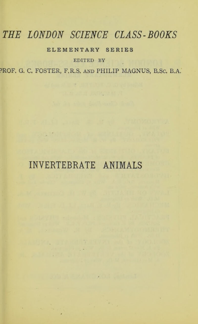 THE LONDON SCIENCE CLASS-BOOKS ELEMENTARY SERIES EDITED BY PROF. G. C. FOSTER, F.R.S. AND PHILIP MAGNUS, B.Sc. B.A. INVERTEBRATE ANIMALS