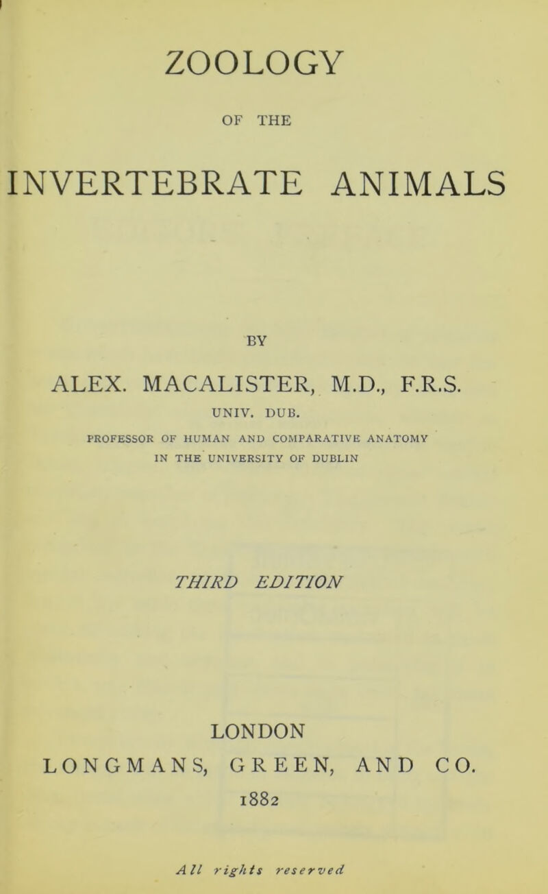 ZOOLOGY OF THE INVERTEBRATE ANIMALS BY ALEX. MACALISTER, M.D., F.R.S. UNIV. DUB. PROFESSOR OF HUMAN AND COMPARATIVE ANATOMY IN THE UNIVERSITY OF DUBLIN THIRD EDITION LONDON LONGMANS, GREEN, AND CO. 1882 All rights reserved