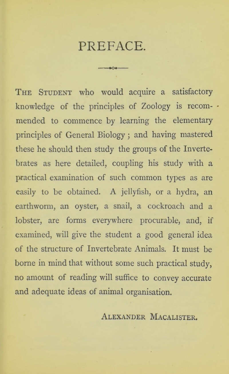 The Student who would acquire a satisfactory knowledge of the principles of Zoology is recom- - mended to commence by learning the elementary principles of General Biology; and having mastered these he should then study the groups of the Inverte- brates as here detailed, coupling his study with a practical examination of such common types as are easily to be obtained. A jellyfish, or a hydra, an earthworm, an oyster, a snail, a cockroach and a lobster, are forms everywhere procurable, and, if examined, will give the student a good general idea of the structure of Invertebrate Animals. It must be borne in mind that without some such practical study, no amount of reading will suffice to convey accurate and adequate ideas of animal organisation. Alexander Macalister.