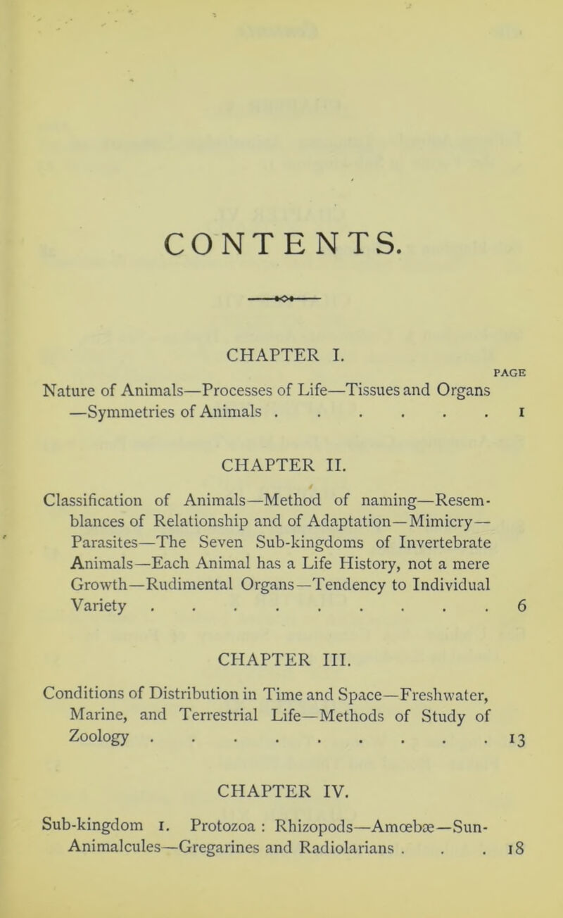 CONTENTS -+o+- CHAPTER I. PAGE Nature of Animals—Processes of Life—Tissues and Organs —Symmetries of Animals I CHAPTER II. i Classification of Animals—Method of naming—Resem- blances of Relationship and of Adaptation—Mimicry— Parasites—The Seven Sub-kingdoms of Invertebrate Animals—Each Animal has a Life History, not a mere Growth—Rudimental Organs—Tendency to Individual Variety ......... 6 CPIAPTER III. Conditions of Distribution in Time and Space—Freshwater, Marine, and Terrestrial Life—Methods of Study of Zoology . . . . . . . . -13 CHAPTER IV. Sub-kingdom i. Protozoa : Rhizopods—Amoebse—Sun- Animalcules—Gregarines and Radiolarians . . .18