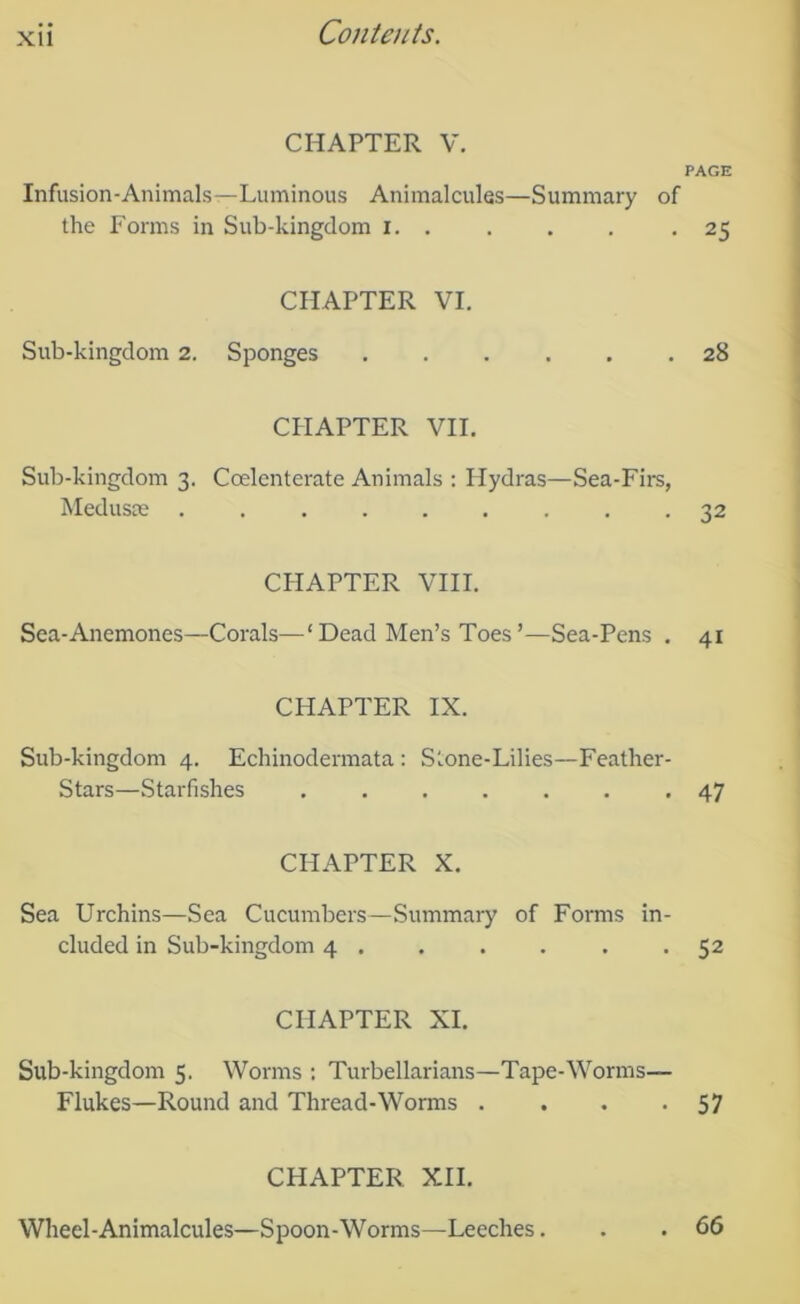 XU CHAPTER V. PAGE Infusion-Animals—Luminous Animalcules—Summary of the Forms in Sub-kingdom i. . . . . .25 CHAPTER VI. Sub-kingdom 2. Sponges ...... 28 CPIAPTER VII. Sub-kingdom 3. Coelcnterate Animals : Hydras—Sea-Firs, Medusae 32 CHAPTER VIII. Sea-Anemones—Corals—‘ Dead Men’s Toes ’—Sea-Pens . 41 CHAPTER IX. Sub-kingdom 4. Echinodermata : Stone-Lilies—Feather- Stars—Starfishes 47 CHAPTER X. Sea Urchins—Sea Cucumbers—Summary of Forms in- cluded in Sub-kingdom 4 . . . . . -52 CHAPTER XI. Sub-kingdom 5. Worms : Turbellarians—Tape-Worms— Flukes—Round and Thread-Worms . . . -57 CHAPTER XII. Wheel-Animalcules—Spoon-Worms—Leeches. . 66