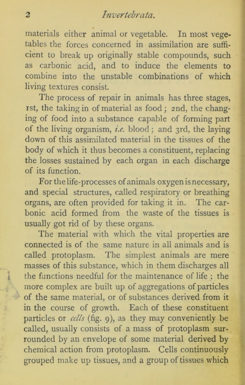 materials either animal or vegetable. In most vege- tables the forces concerned in assimilation are suffi- cient to break up originally stable compounds, such as carbonic acid, and to induce the elements to combine into the unstable combinations of which living textures consist. The process of repair in animals has three stages, ist, the taking in of material as food ; 2nd, the chang- ing of food into a substance capable of forming part of the living organism, i.e. blood; and 3rd, the laying down of this assimilated material in the tissues of the body of which it thus becomes a constituent, replacing the losses sustained by each organ in each discharge of its function. For the life-processes of animals oxygen is necessary, and special structures, called respiratory or breathing organs, are often provided for taking it in. The car- bonic acid formed from the waste of the tissues is usually got rid of by these organs. The material with which the vital properties are connected is of the same nature in all animals and is called protoplasm. The simplest animals are mere masses of this substance, which in them discharges all the functions needful for the maintenance of life ; the more complex are built up of aggregations of particles of the same material, or of substances derived from it in the course of growth. Each of these constituent particles or cells (fig. 9), as they may conveniently be called, usually consists of a mass of protoplasm sur- rounded by an envelope of some material derived by chemical action from protoplasm. Cells continuously grouped make up tissues, and a group of tissues which