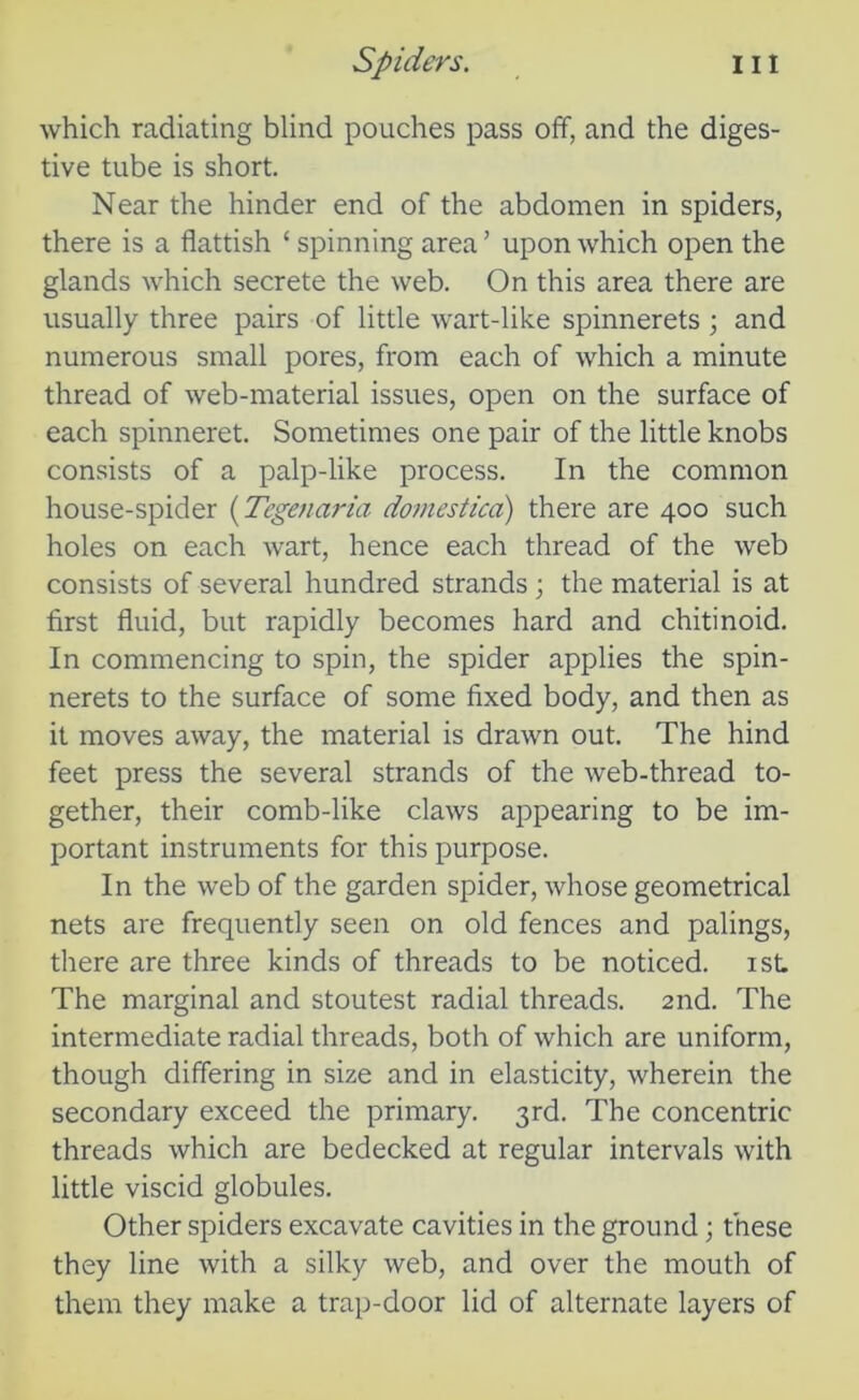 which radiating blind pouches pass off, and the diges- tive tube is short. Near the hinder end of the abdomen in spiders, there is a flattish ‘ spinning area ’ upon which open the glands which secrete the web. On this area there are usually three pairs of little wart-like spinnerets ; and numerous small pores, from each of which a minute thread of web-material issues, open on the surface of each spinneret. Sometimes one pair of the little knobs consists of a palp-like process. In the common house-spider (Tegenaria domestica) there are 400 such holes on each wart, hence each thread of the web consists of several hundred strands ; the material is at first fluid, but rapidly becomes hard and chitinoid. In commencing to spin, the spider applies the spin- nerets to the surface of some fixed body, and then as it moves away, the material is drawn out. The hind feet press the several strands of the web-thread to- gether, their comb-like claws appearing to be im- portant instruments for this purpose. In the web of the garden spider, whose geometrical nets are frequently seen on old fences and palings, there are three kinds of threads to be noticed. 1st. The marginal and stoutest radial threads. 2nd. The intermediate radial threads, both of which are uniform, though differing in size and in elasticity, wherein the secondary exceed the primary. 3rd. The concentric threads which are bedecked at regular intervals with little viscid globules. Other spiders excavate cavities in the ground; these they line with a silky web, and over the mouth of them they make a trap-door lid of alternate layers of
