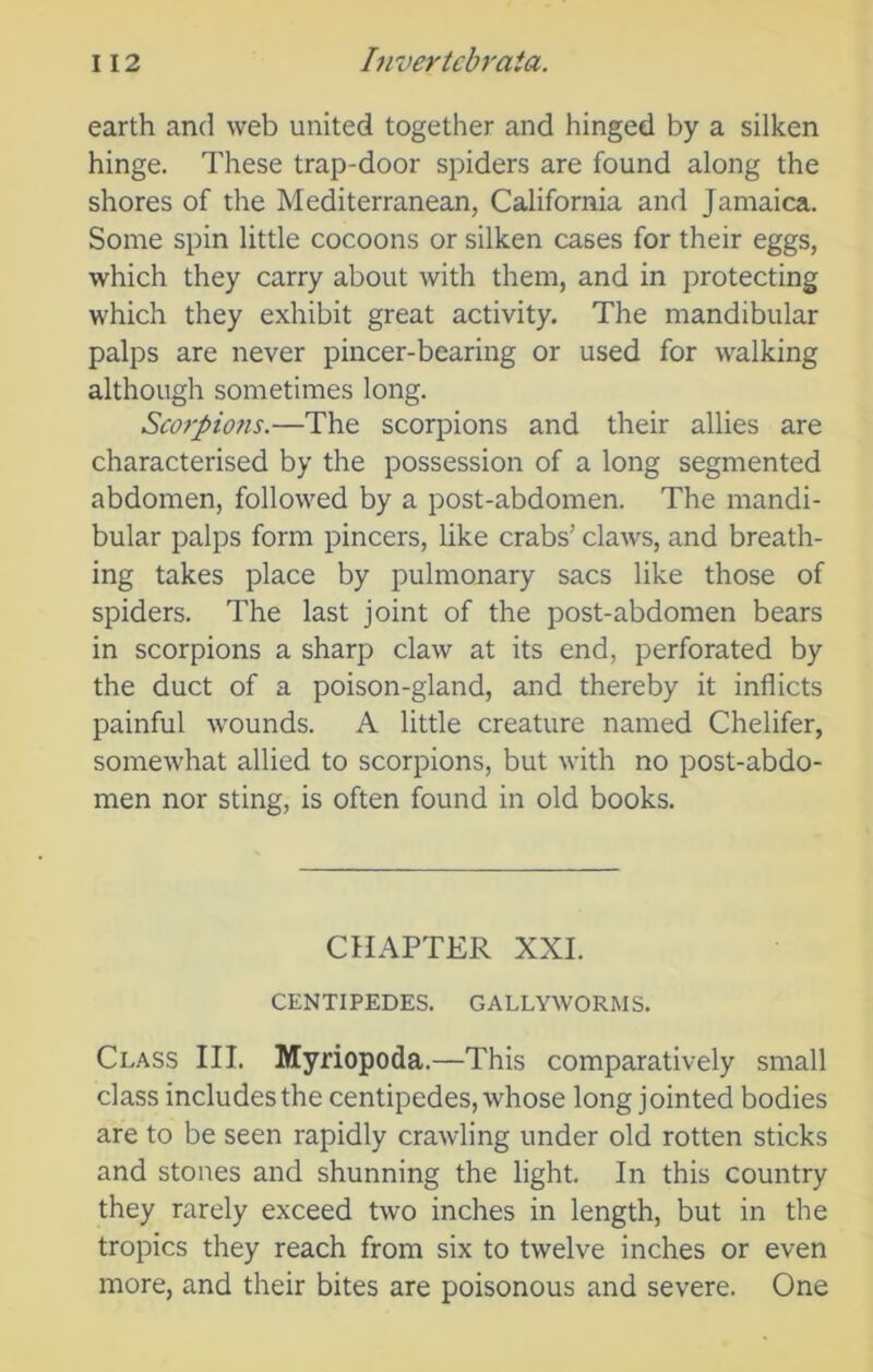 earth and web united together and hinged by a silken hinge. These trap-door spiders are found along the shores of the Mediterranean, California and Jamaica. Some spin little cocoons or silken cases for their eggs, which they carry about with them, and in protecting which they exhibit great activity. The mandibular palps are never pincer-bearing or used for walking although sometimes long. Scorpions.—The scorpions and their allies are characterised by the possession of a long segmented abdomen, followed by a post-abdomen. The mandi- bular palps form pincers, like crabs’ claws, and breath- ing takes place by pulmonary sacs like those of spiders. The last joint of the post-abdomen bears in scorpions a sharp claw at its end, perforated by the duct of a poison-gland, and thereby it inflicts painful wounds. A little creature named Chelifer, somewhat allied to scorpions, but with no post-abdo- men nor sting, is often found in old books. CHAPTER XXI. CENTIPEDES. GALLYWORMS. Class III. Myriopoda.—This comparatively small class includes the centipedes, whose long jointed bodies are to be seen rapidly crawling under old rotten sticks and stones and shunning the light. In this country they rarely exceed two inches in length, but in the tropics they reach from six to twelve inches or even more, and their bites are poisonous and severe. One