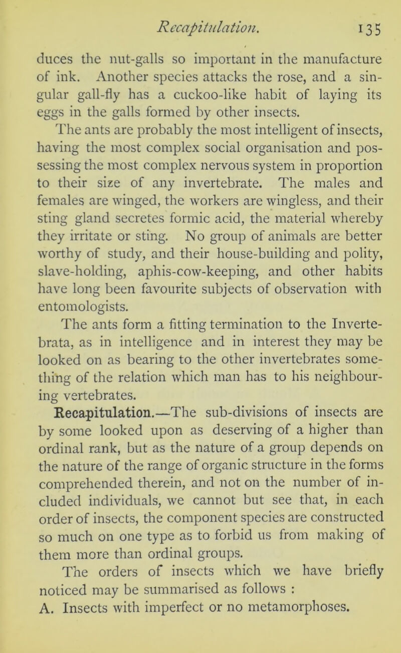 duces the nut-galls so important in the manufacture of ink. Another species attacks the rose, and a sin- gular gall-fly has a cuckoo-like habit of laying its eggs in the galls formed by other insects. The ants are probably the most intelligent of insects, having the most complex social organisation and pos- sessing the most complex nervous system in proportion to their size of any invertebrate. The males and females are winged, the workers are wingless, and their sting gland secretes formic acid, the material whereby they irritate or sting. No group of animals are better worthy of study, and their house-building and polity, slave-holding, aphis-cow-keeping, and other habits have long been favourite subjects of observation with entomologists. The ants form a fitting termination to the Inverte- brata, as in intelligence and in interest they may be looked on as bearing to the other invertebrates some- thing of the relation which man has to his neighbour- ing vertebrates. Recapitulation.—The sub-divisions of insects are by some looked upon as deserving of a higher than ordinal rank, but as the nature of a group depends on the nature of the range of organic structure in the forms comprehended therein, and not on the number of in- cluded individuals, we cannot but see that, in each order of insects, the component species are constructed so much on one type as to forbid us from making of them more than ordinal groups. The orders of insects which we have briefly noticed may be summarised as follows : A. Insects with imperfect or no metamorphoses.