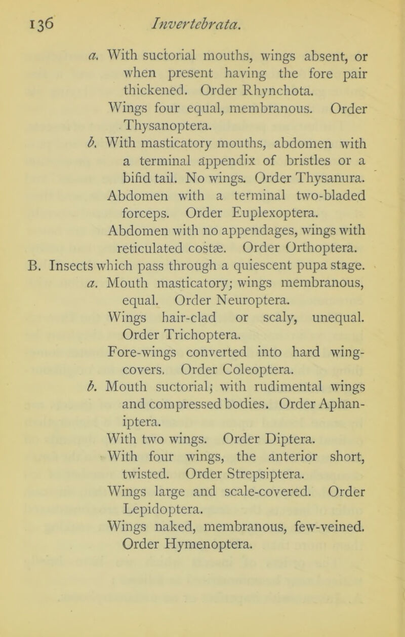 a. With suctorial mouths, wings absent, or when present having the fore pair thickened. Order Rhynchota. Wings four equal, membranous. Order Thysanoptera. b. With masticatory mouths, abdomen with a terminal appendix of bristles or a bifid tail. No wings. Order Thysanura. Abdomen with a terminal two-bladed forceps. Order Euplexoptera. Abdomen with no appendages, wings with reticulated costae. Order Orthoptera. B. Insects which pass through a quiescent pupa stage. a. Mouth masticatory; wings membranous, equal. Order Neuroptera. Wings hair-clad or scaly, unequal. Order Trichoptera. Fore-wings converted into hard wing- covers. Order Coleoptera. b. Mouth suctorial; with rudimental wings and compressed bodies. Order Aphan- iptera. With two wings. Order Diptera. With four wings, the anterior short, twisted. Order Strepsiptera. Wings large and scale-covered. Order Lepidoptera. Wings naked, membranous, few-veined. Order Hymenoptera.