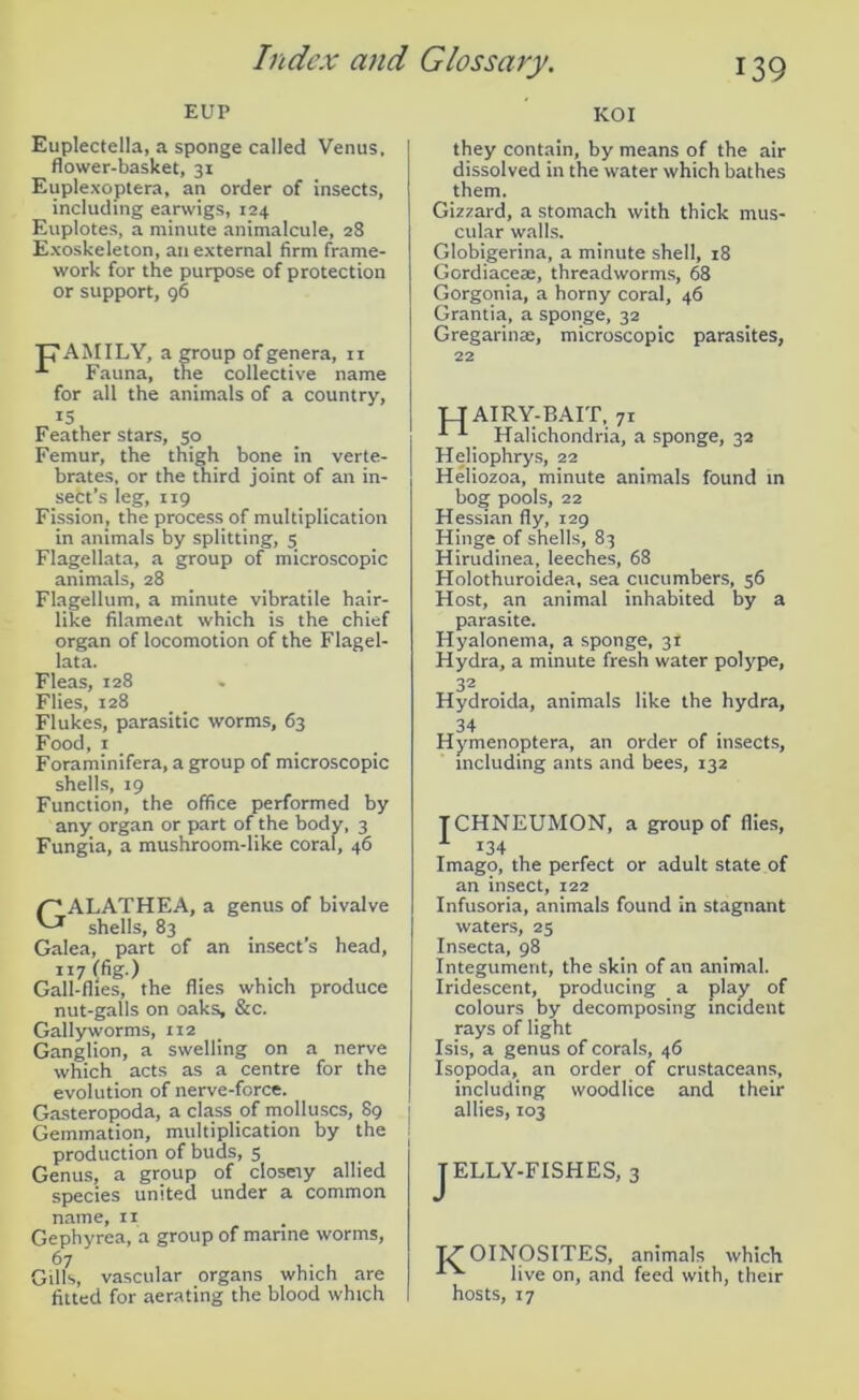 EUP Euplectella, a sponge called Venus, flower-basket, 31 Euplexoptera, an order of insects, including earwigs, 124 Euplotes, a minute animalcule, 28 Exoskeleton, an external firm frame- work for the purpose of protection or support, 96 p AMILY, a group of genera, 11 Fauna, the collective name for all the animals of a country, 15 Feather stars, 50 Femur, the thigh bone in verte- brates, or the third joint of an in- sect’s leg, 119 Fission, the process of multiplication in animals by splitting, 5 Flagellata, a group of microscopic animals, 28 Flagellum, a minute vibratile hair- like filament which is the chief organ of locomotion of the Flagel- lata. Fleas, 128 Flies, 128 Flukes, parasitic worms, 63 Food, 1 Foraminifera, a group of microscopic shells, 19 Function, the office performed by any organ or part of the body, 3 Fungia, a mushroom-like coral, 46 /~* ALATHEA, a genus of bivalve ^ shells, 83 Galea, part of an insect’s head, 117 (fig.) Gall-flies, the flies which produce nut-galls on oaks, &c. Gaily worms, 112 Ganglion, a swelling on a nerve which acts as a centre for the evolution of nerve-force. Gasteropoda, a class of molluscs, 89 Gemmation, multiplication by the production of buds, 5 Genus, a group of closely allied species united under a common name, 11 Gephyrea, a group of marine worms, 67 Gills, vascular organs which are fitted for aerating the blood which KOI they contain, by means of the air dissolved in the water which bathes them. Gizzard, a stomach with thick mus- cular walls. Globigerina, a minute shell, 18 Gordiaceje, threadworms, 68 Gorgonia, a horny coral, 46 Grantia, a sponge, 32 Gregarinae, microscopic parasites, 22 TTAIRY-BAIT, 71 11 Halichondria, a sponge, 32 Heliophrys, 22 Heliozoa, minute animals found in bog pools, 22 Hessian fly, 129 Hinge of shells, 83 Hirudinea, leeches, 68 Holothuroidea, sea cucumbers, 56 Host, an animal inhabited by a parasite. Hyalonema, a sponge, 31 Hydra, a minute fresh water polype, 32 Hydroida, animals like the hydra, 34 Hymenoptera, an order of insects, including ants and bees, 132 T CHNEUMON, a group of flies, 1 134 Imago, the perfect or adult state of an insect, 122 Infusoria, animals found in stagnant waters, 25 Insecta, 98 Integument, the skin of an animal. Iridescent, producing a play of colours by decomposing incident rays of light Isis, a genus of corals, 46 Isopoda, an order of crustaceans, including woodlice and their allies, 103 ELLY-FISHES, 3 TZ' OINOSITES, animals which live on, and feed with, their hosts, 17
