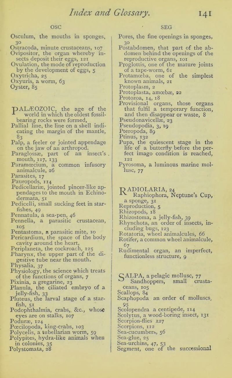 osc SEG Osculum, the mouths in sponges, 3° Ostracoda, minute crustaceans, 107 Ovipositor, the organ whereby in- sects deposit their eggs, 121 Ovulation, the mode of reproduction by the development of eggs, 5 Oxytricha, 25 Oxyuris, a worm, 63 Oyster, 85 pAUEOZOICj the age of the world in which the oldest fossil- bearing rocks were formed, Pallial line, the line on a shell indi- cating the margin of the mantle, 83 Palp, a feeler or jointed appendage on the jaw of an arthropod. Paraglossae, part of an insect’s . mouth, 117, 133 Paramoecium, a common infusory animalcule, 26 Parasites, 17 Pauropods, 114 Pedicellariae, jointed pincer-like ap- pendages to the mouth in Echino- dermata, 51 Pedicelli, small sucking feet in star- fishes, 49 Pennatula, a sea-pen, 46 Pennella, a parasitic crustacean, IQ5 ... Pentastoma, a parasitic mite, 10 Pericardium, the space of the body cavity around the heart, Periplaneta, the cockroach, 125 Pharynx, the upper part of the di- 1 gestive tube near the mouth. Physalia, 37 Physiology, the science which treats I of the functions of organs, 7 Pixinia, a gregarine, 23 Planula, the ciliated embryo of a jelly-fish, 33 Pluteus, the larval stage of a star- fish, 51 Podophthalmia, crabs, &c., whose eyes are on stalks, 107 Podurae, 124 Poecilopoda, king-crabs, 103 Polycelis, a tubellarian worm, 59 Polypites, hydra-like animals when in colonies, 35 Polystomala, 28 Pores, the fine openings in sponges, 3° Postabdomen, that part of the ab- domen behind the openings of the reproductive organs, 101 Ppoglottis, one of the mature joints of a tape-worm, 61 Protamoeba, one of the simplest known animals, 21 Protoplasm, 2 Protoplasta, amoebae, 22 Protozoa, 14, 18 Provisional organs, those organs that fulfil a temporary function, and then disappear or waste, 8 Pseudonavicellae, 23 Pseudopodia, 3, 19 Pteropoda, 89 Ptinus, 132 Pupa, the quiescent stage in the life of a butterfly before the per- fect imago condition is reached, 121 Pyrosoma, a luminous marine mol- lusc, 77 24 Neptune s Cup, a sponge, 31 Reproduction, 5 Rhizopods, 18 Rhizostoma, a jelly-fish, 39 Rhynchota, an order of insects, in- cluding bugs, 123 Rotatoria, wheel animalcules, 66 Rotifer, a common wheel animalcule, 67 Rudimental organ, an imperfect, functionless structure, 9 -O ADIOLARIA, Raphiophora, CALPA, a pelagic Sandhoppers, mollusc, 77 small crusta- ceans, 105 Scallops, 84 Scaphopoda an order of molluscs. Scolopendra a centipede, 114 Scolytus, a wood-boring insect, 131 Scorpion-flies .1.27 Scorpions, 112 Sea-cucumbers, 56 Sea-glue, 25 Sea-urchins, 47, 53 Segment, one of the successional