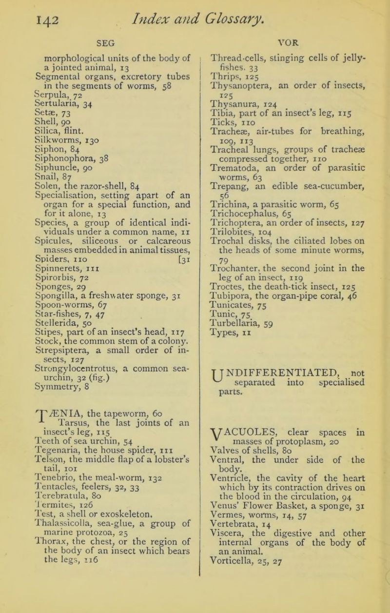SEG VOR morphological units of the body of a jointed animal, 13 Segmental organs, excretory tubes in the segments of worms, 58 Serpula, 72 Sertularia, 34 Set®, 73 Shell, 90 Silica, flint. Silkworms, 130 Siphon, 84 Siphonophora, 38 Siphuncle, 90 Snail, 87 Solen, the razor-shell, 84 Specialisation, setting apart of an organ for a special function, and for it alone, 13 Species, a group of identical indi- viduals under a common name, n Spicules, siliceous or calcareous masses embedded in animal tissues, Spiders, no [31 Spinnerets, m Spirorbis, 72 Sponges, 29 Spongilla, a freshwater sponge, 31 Spoon-worms, 67 Star-fishes, 7, 47 Stellerida, 50 Stipes, part of an insect's head, 117 Stock, the common stem of a colony. Strepsiptera, a small order of in- sects, 127 Strongylocentrotus, a common sea- urchin, 32 (fig.) Symmetry, 8 'P/ENIA, the tapeworm, 60 ■*- Tarsus, the last joints of an insect’s leg, 115 Teeth of sea urchin, 54 Tegenaria, the house spider, in Telson, the middle flap of a lobster’s tail, 101 Tenebrio, the meal-worm, 132 Tentacles, feelers, 32, 33 Terebratula, 80 Termites, 126 Test, a shell or exoskeleton. Thalassicoila, sea-glue, a group of marine protozoa, 25 Thorax, the chest, or the region of the body of an insect which bears the legs, 116 Thread-cells, stinging cells of jelly- fishes. 33 Thrips, 125 Thysanoptera, an order of insects, 125 Thysanura, 124 Tibia, part of an insect’s leg, 115 Ticks, no Trachea, air-tubes for breathing, 109, 113 Tracheal lungs, groups of trachea compressed together, no Trematoda, an order of parasitic worms, 63 Trepang, an edible sea-cucumber, 56 . Trichina, a parasitic worm, 65 Trichocephalus, 65 Trichoptera, an order of insects, 127 Trilobites, 104 Trochal disks, the ciliated lobes on the heads of some minute worms, 79 Trochanter, the second joint in the leg of an insect, 119 Troctes, the death-tick insect, 125 Tubipora, the organ-pipe coral, 46 Tunicates, 75 Tunic, 75 Turbellaria, 59 Types, n T TNDIFFERENTIATED, not separated into specialised parts. AfACUOLES, clear spaces in v masses of protoplasm, 20 Valves of shells, 80 Ventral, the under side of the , the cavity of the heart which by its contraction drives on the blood in the circulation, 94 Venus’ Flower Basket, a sponge, 31 Vermes, worms, 14, 57 Vertebrata, 14 Viscera, the digestive and other internal organs of the body of an animal. Vorticella, 25, 27 body. Ventricle