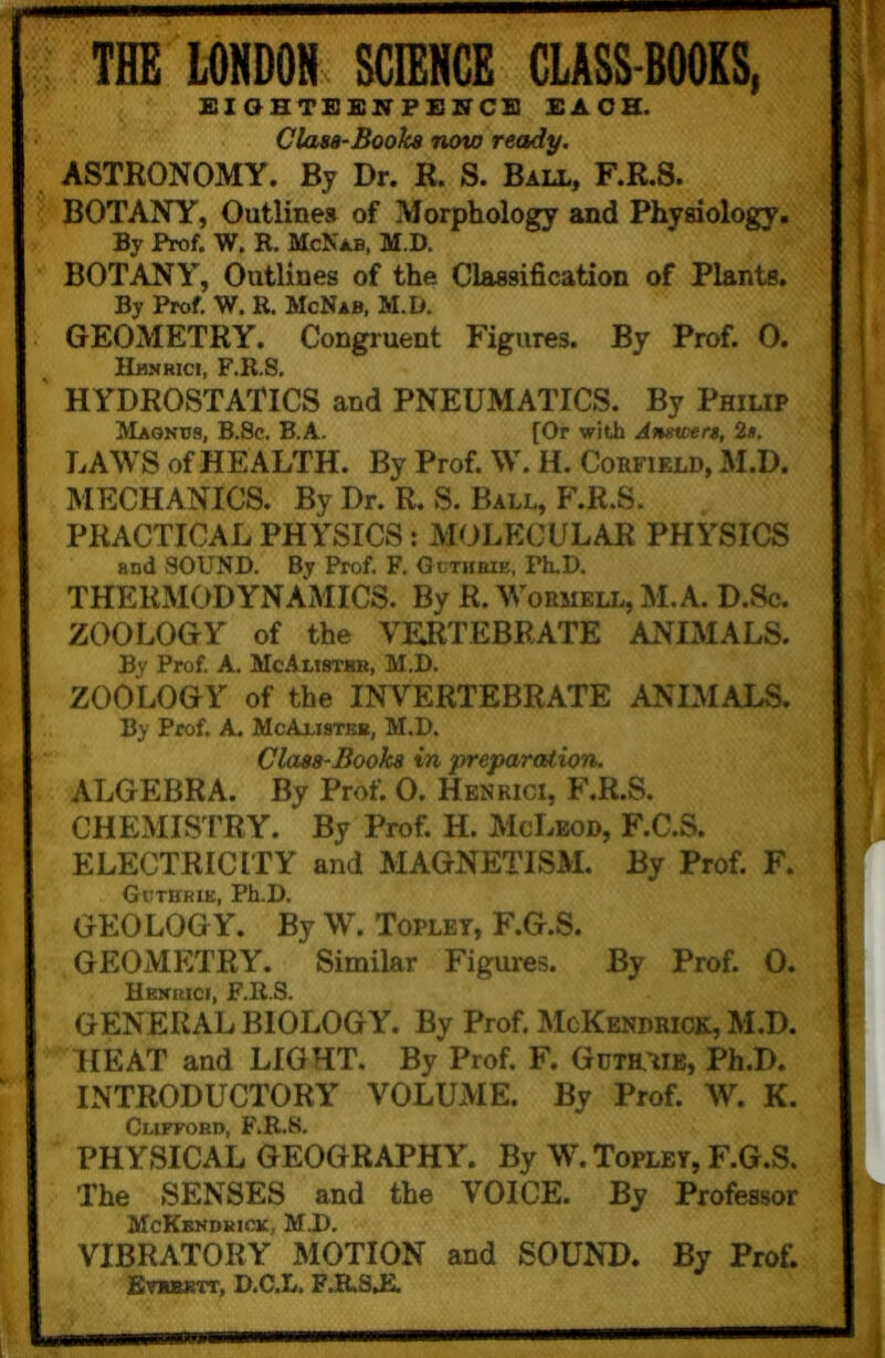 * THE LONDON SCIENCE CLASS-BOOKS, EIGHTEENPENCB EACH. Class-Books now ready. ASTRONOMY. By Dr. R. S. Ball, F.R.S. BOTANY, Outlines of Morphology and Physiology. By Prof. W. R. McNab, M.D. BOTANY, Outlines of the Classification of Plants. By Prof. W. R. McNab, M.D. GEOMETRY. Congruent Figures. By Prof. 0. Henrici, F.R.S. HYDROSTATICS and PNEUMATICS. By Philip Magnus, B.Sc. B.A. [Or with Answers, 2*. LAWS of HEALTH. By Prof. W. H. Corfield, M.D. MECHANICS. By Dr. R. S. Ball, F.R.S. PRACTICAL PHYSICS: MOLECULAR PHYSICS and SOUND. By Prof. F. Gcthbib, Ph.D. THERMODYNAMICS. By R. Wormell, M.A. D.Sc. ZOOLOGY of the VERTEBRATE ANIMALS. Bv Prof. A. McAlister, M.D. ZOOLOGY of the INVERTEBRATE ANIMALS. By Prof. A. McAlister, M.D. Class-Books in preparation. ALGEBRA. By Prof. 0. Henrici, F.R.S. CHEMISTRY. * By Prof. H. McLeod, F.C.S. ELECTRICITY and MAGNETISM. By Prof. F. Guthrie, Ph.D. GEOLOGY. By W. Topley, F.G.S. GEOMETRY. Similar Figures. By Prof. 0. Henrici, F.R.S. GENERAL BIOLOGY. By Prof. McKendrick, M.D. HEAT and LIGHT, By Prof. F. Guteuie, Ph.D. INTRODUCTORY VOLUME. By Prof. W. K. Clifford, F.R.S. PHYSICAL GEOGRAPHY. By W. Topley, F.G.S. The SENSES and the VOICE. By Professor McKendrick, M.D. VIBRATORY MOTION and SOUND. By Prof. Eyhbett, D.C.L. F.R.SJ2.