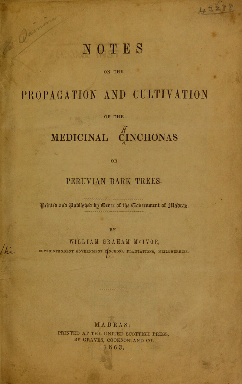 NOTES ON THE PROPAGATION AND CULTIVATION OF THE E MEDICINAL CINCHONAS OR PERUVIAN BARK TREES. anli iig ©tlJEt of t]^e fficofaernment of i^atrag. BY WILLIAM GRAHAM McIVOR, SUPKRINTENDfiXT GOVERNMENT CINCHONA PLANTATIONS, NEILGHERRIES. MADRAS: PRINTED AT THE UNITED SCOTTISH PRESS. BY GRAVES, COOKSON AND CO. 1 8 6 3.