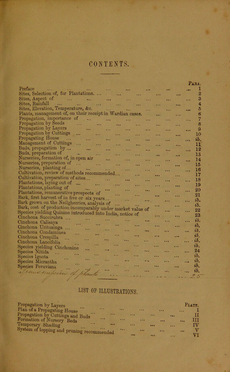 CONTENTS. Preface Sites, Selection of, for Plantations, Sites, Aspect of Sites, Rainfall Sites, Elevation, Temperature, <fec. Plants, management of, on their receipt in Wardian cases. Propagation, importance of Propagation by Seeds Propagation by Layers Propagation by Cuttings ... Propagating House Management of Cuttings ... Buds, propagation by... Buds, preparation of Nurseries, formation of, in open air Nurseries, preparation of ... Nurseries, planting of... Cultivation, review of methods recommended. Cultivation, preparation of sites... Plantations, laying out of ... Plantations, planting of Plantations, remunerative prospects of ' ' Bark, first harvest of in five or six years... Bark grown on the Neilgherries, analysis of .., Bark, cost of production incomparably under market value of Species yielding Quinine introduced into India, notice of Cinchona Succirubra ... Cinchona Calisaya Cinchona Uritusinga ... Cinchona Condaminea Cinchona Crespilla Cinchona Lancifolia Species yielding Cinchonine Species Nitida Species Ignota Species Micrantha Species Peruviana ... , / Para. 1 2 3 4 5 6 7 8 9 10 ih, 11 12 13 14 15 16 17 18 19 20 21 ih. ih. ... 22 23 ... ih. ih. ... ih. ih. ... ih. ih. ... 24 ih. ... ih. ih. ... ih. LIST OF ILLUSTRATIONS. Propagation by Layers Plan of a Propagating House Propagation by Cuttings and Buds ' formation of Nursery Beds Temporary Shading System of lopping and pruning'recommended Plate. I II ... Ill IV V