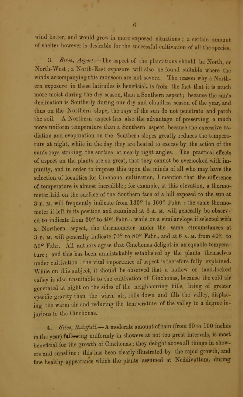 fi wind beiter, and would grow in more exposed situations ; a certain amount of shelter however is desirable for the successful cultivation of all the species, 3. Sites, Aspect.—The aspect of the plantations should be North, or North-West; a North-East exposure will also be found suitable where the winds accompanying this monsoon are not severe. The reason why a North- ern exposure in these latitudes is beneficial, is from the fact that it is much more moist during the dry season, than a Southern aspect; because the sun’s declination is Southerly during our dry and cloudless season of the year, and thus on the Northern slope, the rays of the sun do not penetrate and parch the soil. A Northern aspect has also the advantage of preserving a much more uniform temperature than a Southern aspect, because the excessive ra- diation and evaporation on the Southern slopes greatly reduces the tempera- ture at night, while in the day they are heated to excess by the action of the sun’s rays striking the surface at nearly right angles. The practical effects of aspect on the plants are so great, that they cannot be overlooked with im- punity, and in order to impress this upon the minds of all who may have the selection of localities for Cinchona cultivation, I mention that the difference of temperature is almost incredible; for example, at this elevation, a thermo- meter laid on the surface of the Southern face of a hill exposed to the sun at 3 p. M. will frequently indicate from 130^ to 160° Eahr.: the same thermo- meter if left in its position and examined at 6 a. m. will generally be observ- ed to indicate from 30^ to 40® Eahr.: while on a similar slope if selected with a Northern aspect, the thermometer under the same circumstances at 3 p, M. will generally indicate 70^ to 80° Eahr., and at 6 a. m. from 40° to 50® Eahr. All authors agree that Cinchonas delight in an equable tempera- ture ; and this has been unmistakably established by the plants themselves under cultivation : the vital importance of aspect is therefore fully explained. While on this subject, it should be observed that a hollow or land-locked valley is also unsuitable to the cultivation of Cinchonas, because the cold air generated at night on the sides of the neighboui-iug hills, being of greater specific gravity than the warm air, rolls down and fills the valley, displac- ino- the warm air and reducing the temperature of the valley to a degree in- jurious to the Cinchonas. 4. Sites, llainfall.—k moderate amount of rain (from 60 to 100 inches in the year) fallewing uniformly in showers at not too great intervals, is most beneficial for the growth of Cinchonas ; they delight above all things in show- ers and sunshine; this has been clearly illustrated by the rapid growth, and fine healthy appearance which the plants assumed at Neddivuttum, during