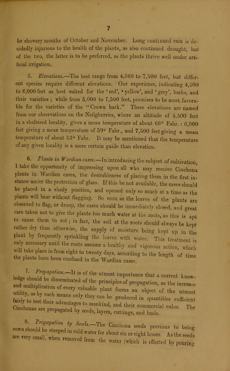 he showery months of October and November. Long continued rain is de- cidedly injurious to the health of the plants, as also continued drought, but of the two, the latter is to be preferred, as the plants thrive well under arti- ficial irrigation. 5. Elevations.—The best range from 4,500 to 7,500 feet, but differ- ent species require different elevations. Our experience, indicating 4,500 to 6,000 feet as best suited for the ^ red^ ‘ yellow', and ' grey', barks, and their varieties ; while from 5,000 to 7,500 feet, promises to be most favora- ble for the varieties of the “Crown bark.” These elevations are named from our observations on the Neilgherries, where an altitude of 4,500 feet in a sheltered locality, gives a mean temperature of about 66*^ Lahr. : 6,000 feet giving a mean temperature of 59“ Tahr., and 7,500 feet giving a mean temperature of about 53“ Pahr. It may be mentioned that the temperature of any given locality is a more certain guide than elevation. 6. Flants in Wardian cases.—In introducing the subject of cultivation I take the opportunity of impressing upon all who may receive CinchonI plants in Wardian cases, the desirableness of placing them in the first in- stance under the protection of glass. If this be not avaffable, the cases should be placed in a shady position, and opened only so much at a time as the plants will bear without flagging. So soon as the leaves of the plants are observed to flag, or droop, the cases should be immediately closed, and great care taken not to give the plants too much water at the roots, as this is apt to cause them to rot; in fact, the soil at the roots should always be kept rather dry than otherwise, the supply of moisture being kept up in the plant by frequently sprinlding the leaves with water. This treatment is only necessary until the roots assume a healthy and vigorous action, which will take place in from eight to twenty days, according to the length of time the plants have been confined in the Wardian cases. led^ell importance that a correct know- led e sl ould be disseminated of the principles of propagation, as the increase multiphcation of every valua^ plant forms V object of thruZst M toteur produced in quantities sufficient advantages to mankind, and their commercial value The Cmchonas are propagated by seeds, layers, cuttings, and buds. \ hj Seeds. The Cinchona seeds previous to being- y .mall, when removed from the water (which is effected by pouring