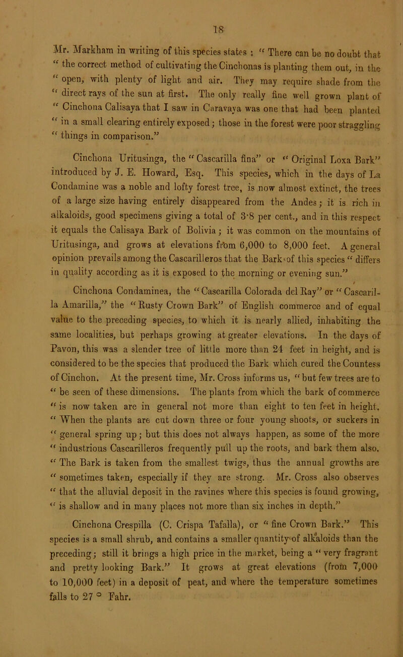 T8 Mr. Markham in writing of this species states ; There can be no doubt that the correct method of cultivating the Cinchonas is planting them out, in the “ open, with plenty of light and air. Tiiey may require shade from the direct rays of the sun at first# The only really fine well grown plant oF “ Cinchona Calisaya that I saw in Caravaya was one that had been planted in a small clearing entirely exposed; those in the forest were poor straggling “ things in comparison.” Cinchona Uritusinga, the “ Cascaiilla fina” or “ Original Loxa Bark” introduced by J. E. Howard, Esq. This species, which in the days of La Condamine wms a noble and lofty forest tree, is now almost extinct, the trees of a large size having entirely disappeared from the Andes; it is rich in alkaloids, good specimens giving a total of 3‘8 per cent., and in this respect it equals the Calisaya Bark of Bolivia; it was common on the mountains of Uritusinga, and grows at elevations fr’om 6,000 to 8,000 feet. A general opinion prevails among the Cascarilleros that the Bark^of this species “ differs in quality according as it is exposed to the morning or evening sun.” t Cinchona Condaminea, the '' Cascarilla Colorada del Kay” or “ Cascaril- la Amarilla,” the “ Kusty Crown Bark” of English commerce and of equal value to the preceding species, to which it is nearly allied, inhabiting the same localities, but perhaps growing at greater elevations. In the days of Pavon, this was a slender tree of little more than 24 feet in height, and is considered to be the species that produced the Bark which cured the Countess of Cinchon. At the present time, Mr. Cross informs us, “ but few trees are to “ be seen of these dimensions. The plants from which the bark of commerce '■ is now taken are in general not more than eight to ten feet in height. “ When the plants are cut down three or four young shoots, or suckers in “ general spring up; but this does not always happen, as some of the more *■ industrious Cascarilleros frequently piXll up the roots, and bark them also. The Bark is taken from the smallest twigs, thus the annual growths are “ sometimes taken, especially if they are strong. Mr. Cross also observes “ that the alluvial deposit in the ravines where this species is found growing, is shallow and in many places not more than six inches in depth.” Cinchona Crespilla (C. Crispa Tafalla), or fine Crown Bark.” This species is a small shrub, and contains a smaller quantity of aUcaloids than the preceding; still it brings a high price in the market, being a “ very fragrant and pretty looking Bark.” It grows at great elevations (from 7,000 to 10,000 feet) in a deposit of peat, and where the temperature sometimes falls to 27 ° Fahr.
