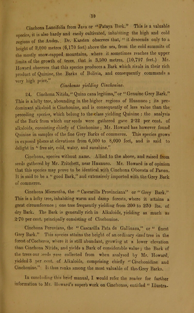 10 Cinchona Lancifolia from Java or “Pataya Bark.” This is a valuable species, it is also hardy and easily cultivated, inhabiting the high and cold ie<^ions of the Andes.. Dr. Karsten observes that, “ it descends only to a lie^ghtof 2,000 metres (6,170 feet) above the sea, from the cold summits of the mostly snow-capped, mountains, where it sometimes reaches the upper limits of the growth of trees, that is 3,500 metres, (10,797 feet.) Mr. Howard observes that this species produces a Bark which rivals in their rich product of Quinine, the Barks of Bolivia, and consequently commands a very high price.” Cinchonas yielding Cinchonine- 'll., Cinchona Nitida, Quina cana legitima,” or “ Genuine Grey Bark.” This is a lofty tree, abounding in the higher regions of Huanuco ; its pre- dominant alkaloid is Cinchonine, and is consequently of less value than the, preceding species, which belong to the*class yielding Quinine ; the analysis of the Bark from which our seeds were gathered gave 2‘22 per cent, of alkaloids, consisting cliiefly of Cinchonine ; Mr. Howard has however found Quinine in samples of the fine Grey Barks of commerce. This species grows in exposed places at elevations from 6,000 to 8,090 feet, and is said to delight in “ free air, cold, water, and sunshine.” Cinchona, species without name. Allied to the above, and raised from seeds gathered by Mr. Pritchett, near Huanuco. Mr. Howard is of opinion that this species may prove to be identical with Cinchona Obovata of Pavon. It is said to be a “ good Bark,” and extensively imported with the Grey Bark of commerce. Cinchona Micrantha, the “ Cascarilla Provinciana” or “ Grey Bark.” This is a lofty tree, inhabiting warm and damp forests, where it attains a great circumference ; one tree frequently yieldiue: from 200 to 250 lbs. of dry Bark. The Bark is generally rich in Alkaloids, yielding as much as 2*70 per cent, principally consisting of Cinchonine. Cinchona Peruviana, the “ Cascarilla Pata de Gallinaza,” or “ finest Grey Bark.” This species attains the height of an ordinary sized tree in the forest of Cocheros, where it is still abundant, growing at a lower elevation than Cinchona Nitida, and yields a Bark of considerable value; the Bark of the trees our .^eeds were collected from when analysed by Mr. Howard, yielded 3 ]ier cent, of Alkaloids, comprising chiefly “ Cinchonidine and Cinchonine.” It thus ranks among the most valuable of the. Grey Barks. In concluding this brief manual, I would refer the reader for further information to Mr. Howard's superb work on Cinchonas, entitled  Illustra-