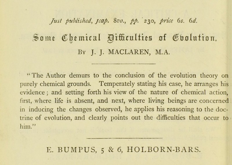 Some ® Ijemical giffintlfies of (Solution, By J. J. MACLAREN, M.A. “ The Author demurs to the conclusion of the evolution theory on purely chemical grounds. Temperately stating his case, he arranges his evidence; and setting forth his view of the nature of chemical action, first, where life is absent, and next, where living beings are concerned in inducing the changes observed, he applies his reasoning to the doc- trine of evolution, and clearly points out the difficulties that occur to him.”