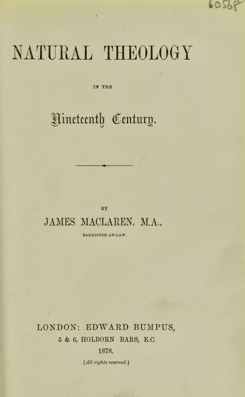 tc>&r NATURAL THEOLOGY IX THE Hinctecutb Cmturir. JAMES MACLAREN, M.A., BARRISTER-AT-LAW. LONDON: EDWARD BUMPUS, 5 & 6, HOLBORN BARS, E.C. 1878. [All rights reserved.]
