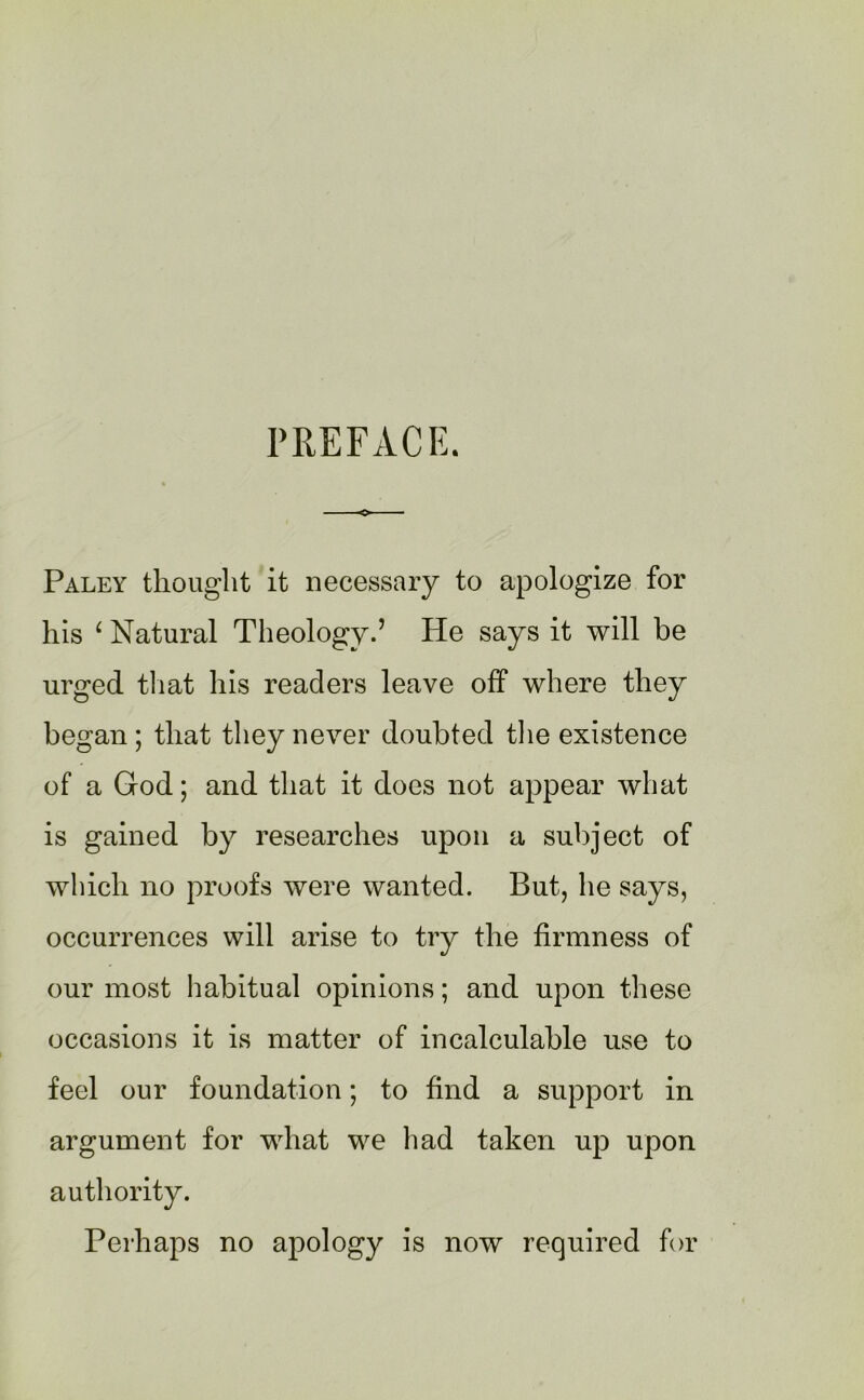 PREFACE. Paley thought it necessary to apologize for his 4 Natural Theology.’ He says it will be urged that his readers leave off where they began; that they never doubted the existence of a God; and that it does not appear what is gained by researches upon a subject of which no proofs were wanted. But, he says, occurrences will arise to try the firmness of our most habitual opinions; and upon these occasions it is matter of incalculable use to feel our foundation; to find a support in argument for what we had taken up upon authority. Perhaps no apology is now required for