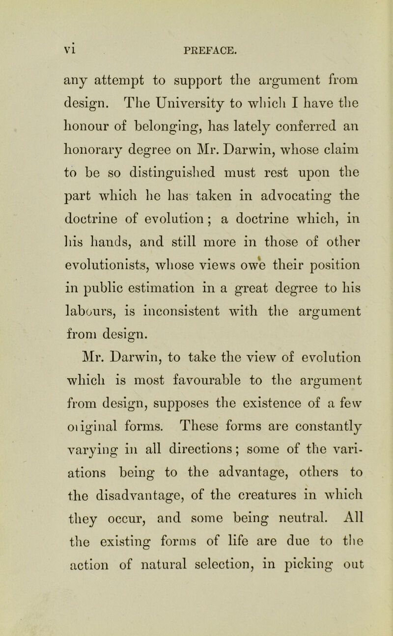 any attempt to support the argument from design. The University to which I have the honour of belonging, has lately conferred an honorary degree on Mr. Darwin, whose claim to be so distinguished must rest upon the part which lie has taken in advocating the doctrine of evolution ; a doctrine which, in his hands, and still more in those of other evolutionists, whose views owe their position in public estimation in a great degree to his labours, is inconsistent with the argument from design. Mr. Darwin, to take the view of evolution which is most favourable to the argument from design, supposes the existence of a few oiiginal forms. These forms are constantly varying in all directions; some of the vari- ations being to the advantage, others to the disadvantage, of the creatures in which they occur, and some being neutral. All the existing forms of life are due to the action of natural selection, in picking out