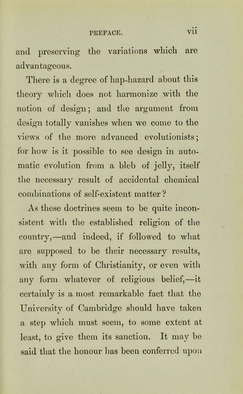and preserving the variations which are advantageous. There is a degree of hap-hazard about this theory which does not harmonize with the notion of design; and the argument from design totally vanishes when we come to the views of the more advanced evolutionists; for how is it possible to see design in auto- matic evolution from a bleb of jelly, itself the necessary result of accidental chemical combinations of self-existent matter ? As these doctrines seem to be quite incon- sistent witli the established religion of the country,—and indeed, if followed to what are supposed to be their necessary results, with any form of Christianity, or even with any form whatever of religious belief,—it certainly is a most remarkable fact that the University of Cambridge should have taken a step which must seem, to some extent at least, to give them its sanction. It may be said that the honour has been conferred upon