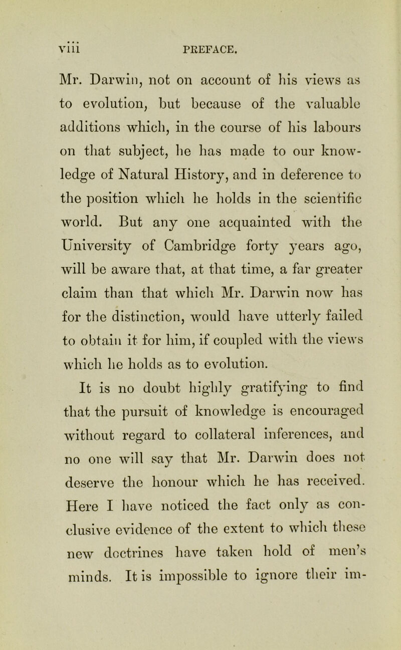 Mr. Darwin, not on account of his views as to evolution, but because of the valuable additions which, in the course of his labours on that subject, lie has made to our know- ledge of Natural History, and in deference to the position which he holds in the scientific world. But any one acquainted with the University of Cambridge forty years ago, will be aware that, at that time, a far greater claim than that which Mr. Danvin now has for the distinction, would have utterly failed to obtain it for him, if coupled with the views which he holds as to evolution. It is no doubt highly gratifying to find that the pursuit of knowledge is encouraged without regard to collateral inferences, and no one will sav that Mr. Danvin does not J deserve the honour which he has received. Here I have noticed the fact only as con- clusive evidence of the extent to which these new doctrines have taken hold of men’s minds. It is impossible to ignore their im-