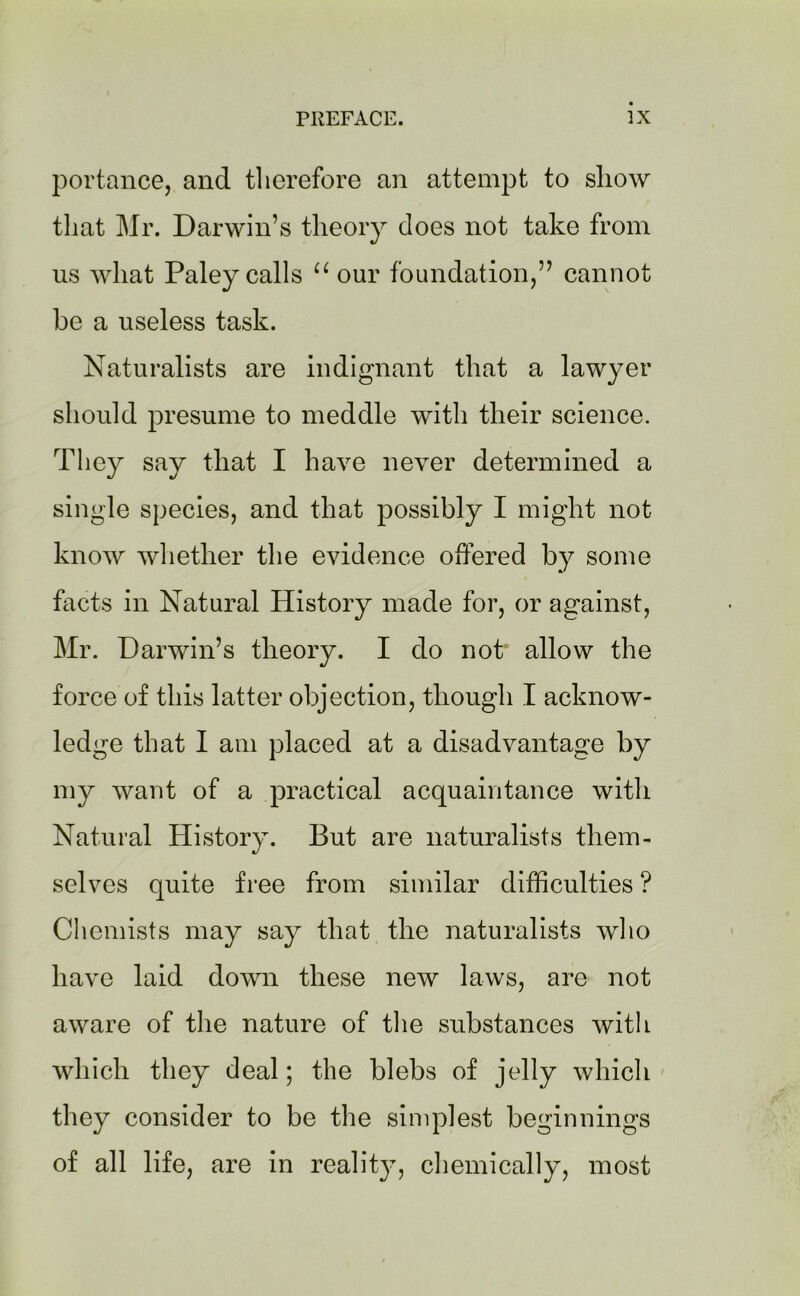 portance, and therefore an attempt to show that Mr. Darwin’s theory does not take from us what Paley calls u our foundation,” cannot be a useless task. Naturalists are indignant that a lawyer should presume to meddle with their science. They say that I have never determined a single species, and that possibly I might not know whether the evidence offered by some facts in Natural History made for, or against, Mr. Darwin’s theory. I do not“ allow the force of this latter objection, though I acknow- ledge that I am placed at a disadvantage by my want of a practical acquaintance with Natural History. But are naturalists them- selves quite free from similar difficulties ? Chemists may say that the naturalists who have laid down these new laws, are not aware of the nature of the substances with which they deal; the blebs of jelly which they consider to be the simplest beginnings of all life, are in reality, chemically, most