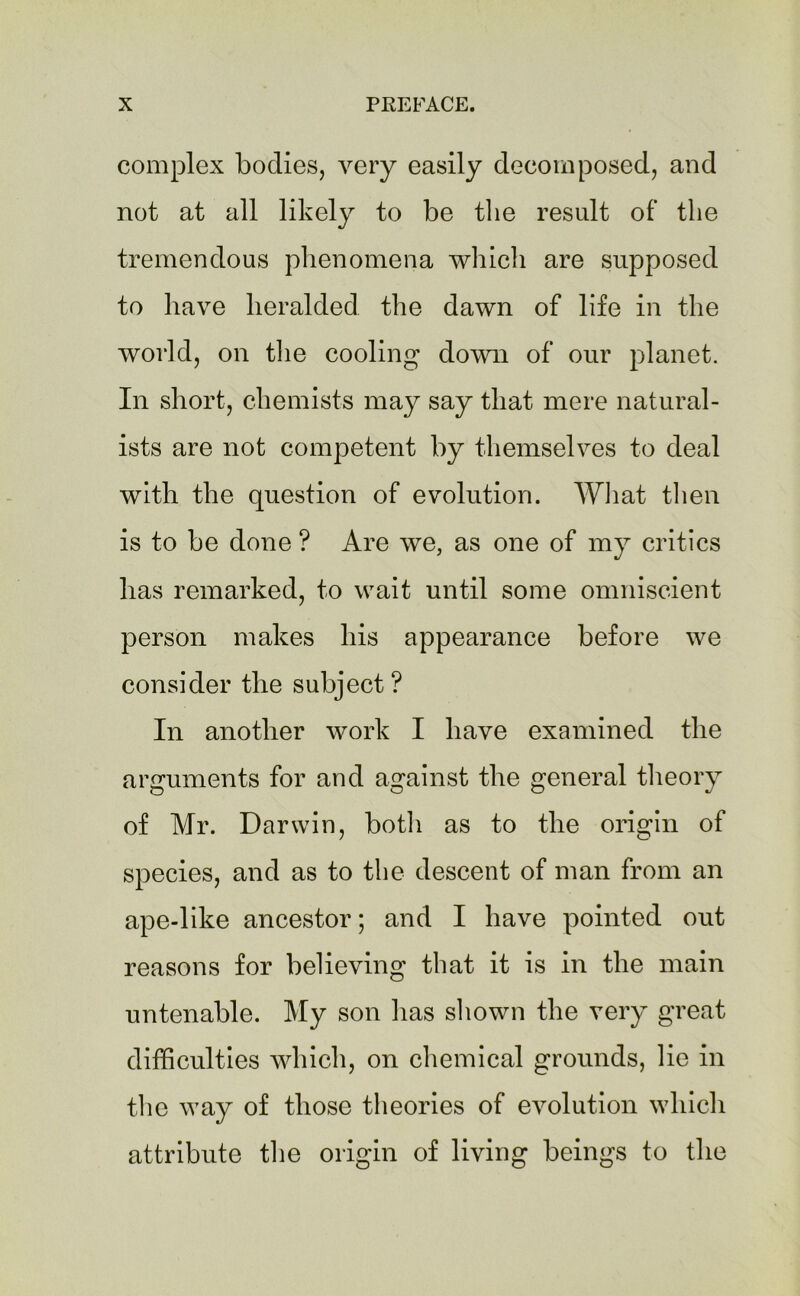 complex bodies, very easily decomposed, and not at all likely to be the result of the tremendous phenomena which are supposed to have heralded the dawn of life in the world, on the cooling down of our planet. In short, chemists may say that mere natural- ists are not competent by themselves to deal with the question of evolution. What then is to be done ? Are we, as one of my critics has remarked, to wait until some omniscient person makes his appearance before we consider the subject? In another work I have examined the arguments for and against the general theory of Mr. Darwin, both as to the origin of species, and as to the descent of man from an ape-like ancestor; and I have pointed out reasons for believing that it is in the main untenable. My son has shown the very great difficulties which, on chemical grounds, lie in the way of those theories of evolution which attribute the origin of living beings to the